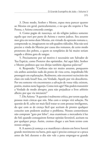 O Grande Evangelho de João – Volume V
                                                                  375


     3. Deste modo, Senhor e Mestre, expus meu parecer quanto
ao Messias em geral, particularmente, e no que diz respeito à Tua
Pessoa, e Aziona concorda comigo.
     4. Como pagão de nascença, sei da religião judaica somente
aquilo que ouvi por parte de Aziona e outros judeus. Seu assunto
mor gira em torno dum Messias, em virtude da opressão romana e,
compreende-se, imaginarem-no sob quadros ridículos. Mas não será
preciso a vinda do Messias por causa dos romanos, de certo modo
protetores dos pobres, a quem os templários de há muito teriam
sugado a última gota de sangue.
     5. Precisamente por tal motivo é necessário um Salvador de
Tua Espécie, como Protetor dos oprimidos. Até aqui falei, Senhor
e Mestre; pedimos que nos dirijas também algumas palavras!”
     6. Respondo: “Confesso não ter muito assunto, porquanto
vós ambos assimilais tudo do ponto de vista certo, impedindo-Me
prosseguir em explanações. Realmente, não encontrei raciocínio tão
claro em toda Israel! Sou, em Verdade, Aquele por vós descoberto.
Por ora somente vós encontrastes a salvação de vossa vida; existem,
porém, muitos neste lugarejo. Como ireis agir? Não podeis transmitir
a Verdade de modo abrupto, para não prejudicar o livre arbítrio
alheio; por que via iniciareis?”
     7. Diz Aziona: “A questão é realmente crítica, por serem aquelas
pessoas mais cínicas que nós. Mas com o tempo virá solução. Na
questão de fé, acho ser mais fácil tratar-se com pessoas inteligentes,
do que com as de crença fácil que aceitam de pronto qualquer
conceito sem poderem analisar o problema. Nossos conterrâneos
não compram “gato por lebre”, mas examinam a mercadoria à luz
do Sol; quando conseguirem formar opinião favorável, aceitam-na
por qualquer preço. Assim, cremos chegar a um bom termo com
nossos amigos.
     8. A aurora já começa a se manifestar e dentro em breve haverá
grande movimento na barra, pois aqui é preciso começar-se a pesca
antes do Sol; durante o dia não vale a pena empregar-se grande
 