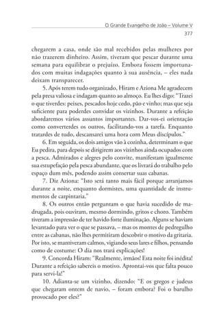 O Grande Evangelho de João – Volume V
                                                                  377


chegarem a casa, onde são mal recebidos pelas mulheres por
não trazerem dinheiro. Assim, tiveram que pescar durante uma
semana para equilibrar o prejuízo. Embora fossem importuna-
dos com muitas indagações quanto à sua ausência, – eles nada
deixam transparecer.
     5. Após terem tudo organizado, Hiram e Aziona Me agradecem
pela presa valiosa e indagam quanto ao almoço. Eu lhes digo: “Trazei
o que tiverdes: peixes, pescados hoje cedo, pão e vinho; mas que seja
suficiente para poderdes convidar os vizinhos. Durante a refeição
abordaremos vários assuntos importantes. Dar-vos-ei orientação
como converterdes os outros, facilitando-vos a tarefa. Enquanto
tratardes de tudo, descansarei uma hora com Meus discípulos.”
     6. Em seguida, os dois amigos vão à cozinha, determinam o que
Eu pedira, para depois se dirigirem aos vizinhos ainda ocupados com
a pesca. Admirados e alegres pelo convite, manifestam igualmente
sua estupefação pela pesca abundante, que os livrará do trabalho pelo
espaço dum mês, podendo assim consertar suas cabanas.
     7. Diz Aziona: “Isto será tanto mais fácil porque arranjamos
durante a noite, enquanto dormistes, uma quantidade de instru-
mentos de carpintaria.”
     8. Os outros então perguntam o que havia sucedido de ma-
drugada, pois ouviram, mesmo dormindo, gritos e choro. Também
tiveram a impressão de ter havido forte iluminação. Alguns se haviam
levantado para ver o que se passava, – mas os montes de pedregulho
entre as cabanas, não lhes permitiram descobrir o motivo da gritaria.
Por isto, se mantiveram calmos, vigiando seus lares e filhos, pensando
como de costume: O dia nos trará explicações!
     9. Concorda Hiram: “Realmente, irmãos! Esta noite foi inédita!
Durante a refeição sabereis o motivo. Aprontai-vos que falta pouco
para servi-la!”
     10. Adianta-se um vizinho, dizendo: “E os gregos e judeus
que chegaram ontem de navio, – foram embora? Foi o barulho
provocado por eles?”
 