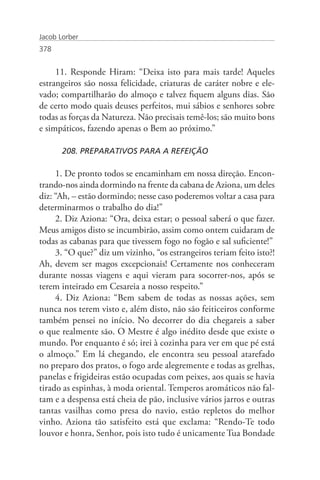 Jacob Lorber
378


     11. Responde Hiram: “Deixa isto para mais tarde! Aqueles
estrangeiros são nossa felicidade, criaturas de caráter nobre e ele-
vado; compartilharão do almoço e talvez fiquem alguns dias. São
de certo modo quais deuses perfeitos, mui sábios e senhores sobre
todas as forças da Natureza. Não precisais temê-los; são muito bons
e simpáticos, fazendo apenas o Bem ao próximo.”

       208. PREPARATIVOS PARA A REFEIÇÃO

     1. De pronto todos se encaminham em nossa direção. Encon-
trando-nos ainda dormindo na frente da cabana de Aziona, um deles
diz: “Ah, – estão dormindo; nesse caso poderemos voltar a casa para
determinarmos o trabalho do dia!”
     2. Diz Aziona: “Ora, deixa estar; o pessoal saberá o que fazer.
Meus amigos disto se incumbirão, assim como ontem cuidaram de
todas as cabanas para que tivessem fogo no fogão e sal suficiente!”
     3. “O que?” diz um vizinho, “os estrangeiros teriam feito isto?!
Ah, devem ser magos excepcionais! Certamente nos conheceram
durante nossas viagens e aqui vieram para socorrer-nos, após se
terem inteirado em Cesareia a nosso respeito.”
     4. Diz Aziona: “Bem sabem de todas as nossas ações, sem
nunca nos terem visto e, além disto, não são feiticeiros conforme
também pensei no início. No decorrer do dia chegareis a saber
o que realmente são. O Mestre é algo inédito desde que existe o
mundo. Por enquanto é só; irei à cozinha para ver em que pé está
o almoço.” Em lá chegando, ele encontra seu pessoal atarefado
no preparo dos pratos, o fogo arde alegremente e todas as grelhas,
panelas e frigideiras estão ocupadas com peixes, aos quais se havia
tirado as espinhas, à moda oriental. Temperos aromáticos não fal-
tam e a despensa está cheia de pão, inclusive vários jarros e outras
tantas vasilhas como presa do navio, estão repletos do melhor
vinho. Aziona tão satisfeito está que exclama: “Rendo-Te todo
louvor e honra, Senhor, pois isto tudo é unicamente Tua Bondade
 