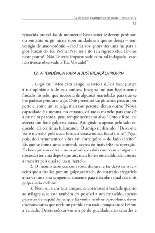 O Grande Evangelho de João – Volume V
                                                                 37


renascida projetá-las de momento! Resta saber se devem perdurar,
ou somente surgir numa oportunidade em que se deseja – sem
vestígio de amor-próprio – facultar aos ignorantes uma luz para a
glorificação do Teu Nome! Não seria do Teu Agrado elucidar-nos
neste ponto?! Não Te teria importunado com tal indagação, caso
não tivesse observado a Tua Vontade!”

      12. A TENDÊNCIA PARA A JUSTIFICAÇÃO PRÓPRIA

     1. Digo Eu: “Meu caro amigo, ser-Me-á difícil fazer justiça
à tua opinião e à de teus amigos. Imagina um pau ligeiramente
fincado no solo, que necessita de algumas marteladas para que se
lhe pudesse pendurar algo. Dois pretensos carpinteiros passam por
perto e, como um se julga mais competente, diz ao outro: “Nossa
capacidade é a mesma, no entanto, dá-me o martelo para que dê
a primeira pancada, pois, sempre acertei no alvo!” Dito e feito, ele
assenta um forte golpe na estaca. Atingindo-a apenas pelo lado es-
querdo, ela continua balançando. O amigo ri, dizendo: “Deixa-me
ver o martelo, pois desta forma a estaca nunca ficará firme!” Pega,
pois, do instrumento e vibra um forte golpe – do lado direito!”
Eis que se forma uma contenda acerca do mais feliz na operação.
É claro que não entram num acordo; os dois começam a brigar e a
discussão termina depois que um, mais forte e entendido, demonstra
a maneira pela qual se usa o martelo.
     2. O mesmo acontece com vossa disputa, e Eu devo ser o ter-
ceiro que a finalize por um golpe acertado, do contrário chegaríeis
a travar uma luta sangrenta, somente para descobrir qual dos dois
golpes seria melhor!
     3. Nem tu, nem teus amigos, encontrastes a verdade quanto
ao milagre e, se este também era possível a um renascido, apenas
passastes de raspão! Antes que Eu venha resolver o problema, deves
dizer aos outros que nenhum partido tem razão, porquanto só beirou
a verdade. Deveis colocar-vos em pé de igualdade, não saberdes e
 