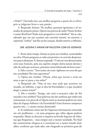 O Grande Evangelho de João – Volume V
                                                                 379


e Poder!” Ouvindo isto, sua mulher pergunta a quem ele se refere,
pois se julgavam livres e sem patrão.
    5. Responde Aziona: “És mulher, portanto ignorante e só en-
tendes de preparar peixes. Quem nos proveu de tudo? Nosso Senhor
e maior Benfeitor! Nada mais perguntes e vai trabalhar!” Ela se cala,
sabendo que em tais ocasiões não conviria insistir; no entanto, a
expressão “senhor” não lhe sai do coração, dando motivo a reflexões.

      209. AZIONA E HIRAM EM PALESTRA COM OS VIZINHOS

     1. Neste meio tempo, Aziona se junta aos vizinhos, acomodados
na relva. Hiram pergunta se tudo está pronto e se conviria despertar-
nos para o desjejum. E Aziona responde: “Creio ser isto desnecessário
com esses homens, pois seu espírito sempre alerta jamais dorme e
sabe de tudo que acontece, portanto estará informado da hora exata.”
     2. Fala o outro: “Tens razão; são mais vigilantes no sono do que
nós acordados! Por isto esperemos!”
     3. Opina um vizinho: “Hiram, achas que ouvem e veem no
sono o que se passa a seu redor?”
     4. Responde ele: “Não só isto, mas tudo que acontece no
mundo, no Infinito, o que se deu há Eternidades e o que sucederá
daqui a outras tantas!”
     5. Diz o vizinho: “Amigo, não teria o excessivo calor do Sol
atacado o teu cérebro?! Tuas palavras são tão confusas que todos nós
começamos a ter pena de ti! Quem entre os mortais poderia ter uma
ideia do Espaço Infinito e da Eternidade?! Esses homens tampouco
quanto nós, – e muito menos dormindo!
     6. Se realmente existe um Ser Supremo inteiramente orientado
em tais problemas, – eis uma pergunta que sábio algum poderia
responder. Muito se discutiu a respeito na Escola Superior de Athe-
nas que frequentei, – mas sempre sem o menor resultado. No final
das controvérsias chegava-se à conclusão ser o maior triunfo dum
sábio, confessar que nada sabe, não chegando ao primeiro grau do
 