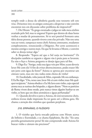 Jacob Lorber
380


templo onde a deusa da sabedoria guarda seus tesouros sob sete
véus. Deixemos isto; os amigos começam a despertar e não convém
encontrar-nos em discussão sobre problema do impossível!”
     7. Diz Hiram: “És grego enraizado e julgas ter sido meu cérebro
avariado pelo Sol; mas te enganas! Espero que dentro de duas horas
venhas a mudar de pensamentos. Só te será possível formares uma
ideia dessas pessoas, quando tiveres com elas privado. Não sou uma
vara ao vento, tampouco nosso chefe Aziona; entretanto, mudamos
completamente, renunciando a Diógenes. Por certo acontecerá o
mesmo contigo e outros mais. Eis que Se levanta o Mestre, e convém
saber se deseja tomar algo.”
     8. Respondo: “Espera até que o Sol surja no horizonte!” Os
discípulos também se erguem e alguns vão à praia para se lavarem;
Eu não o faço e Aziona pergunta se desejo água para tal fim.
     9. Digo Eu: “Amigo, toda essa água veio por Mim; acaso deveria
lavar-Me com ela? A fim de evitar aborrecimentos, podes trazer-Me
um jarro com água da fonte!” Aziona se apressa por encontrar um
cântaro vazio, mas em vão; todos estão cheios de vinho!
     10. Encabulado, volta junto de Mim, expondo-Me seu embaraço.
E Eu lhe digo: “Ora, nesse caso, lavar-Me-ei com vinho; traze-Me qual-
quer recipiente.” Aziona obedece e Eu Me lavo com vinho, cujo especial
aroma toca as narinas dos hóspedes, e alguns dizem: “Nem os patrícios
de Roma vivem deste modo, pois nunca vimos alguém banhar-se em
vinho, se bem que em óleos aromáticos e águas perfumadas!”
     11. Quando devolvo o jarro a Aziona, ele está novamente cheio,
embora tivesse dado impressão Eu ter gasto até a última gota. Ele
chama a atenção dos vizinhos que quedam perplexos.

       210. EPIPHÂNIO, O FILÓSOFO

    1. O vizinho que havia trocado palavras com Hiram acerca
do Infinito e Eternidade, e se chama Epiphânio, lhe diz: “Eis uma
pecinha genuinamente persa! Só não compreendo onde Aziona foi
buscar vinho e cântaro tão preciosos!”
 