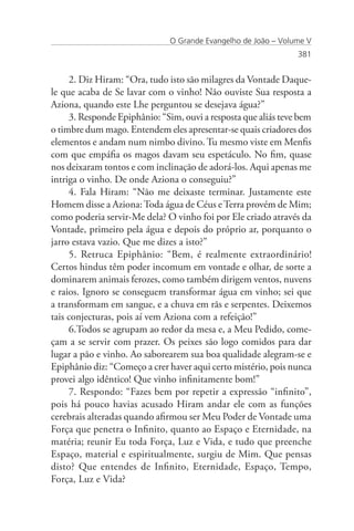 O Grande Evangelho de João – Volume V
                                                                381


     2. Diz Hiram: “Ora, tudo isto são milagres da Vontade Daque-
le que acaba de Se lavar com o vinho! Não ouviste Sua resposta a
Aziona, quando este Lhe perguntou se desejava água?”
     3. Responde Epiphânio: “Sim, ouvi a resposta que aliás teve bem
o timbre dum mago. Entendem eles apresentar-se quais criadores dos
elementos e andam num nimbo divino. Tu mesmo viste em Menfis
com que empáfia os magos davam seu espetáculo. No fim, quase
nos deixaram tontos e com inclinação de adorá-los. Aqui apenas me
intriga o vinho. De onde Aziona o conseguiu?”
     4. Fala Hiram: “Não me deixaste terminar. Justamente este
Homem disse a Aziona: Toda água de Céus e Terra provém de Mim;
como poderia servir-Me dela? O vinho foi por Ele criado através da
Vontade, primeiro pela água e depois do próprio ar, porquanto o
jarro estava vazio. Que me dizes a isto?”
     5. Retruca Epiphânio: “Bem, é realmente extraordinário!
Certos hindus têm poder incomum em vontade e olhar, de sorte a
dominarem animais ferozes, como também dirigem ventos, nuvens
e raios. Ignoro se conseguem transformar água em vinho; sei que
a transformam em sangue, e a chuva em rãs e serpentes. Deixemos
tais conjecturas, pois aí vem Aziona com a refeição!”
     6.Todos se agrupam ao redor da mesa e, a Meu Pedido, come-
çam a se servir com prazer. Os peixes são logo comidos para dar
lugar a pão e vinho. Ao saborearem sua boa qualidade alegram-se e
Epiphânio diz: “Começo a crer haver aqui certo mistério, pois nunca
provei algo idêntico! Que vinho infinitamente bom!”
     7. Respondo: “Fazes bem por repetir a expressão “infinito”,
pois há pouco havias acusado Hiram andar ele com as funções
cerebrais alteradas quando afirmou ser Meu Poder de Vontade uma
Força que penetra o Infinito, quanto ao Espaço e Eternidade, na
matéria; reunir Eu toda Força, Luz e Vida, e tudo que preenche
Espaço, material e espiritualmente, surgiu de Mim. Que pensas
disto? Que entendes de Infinito, Eternidade, Espaço, Tempo,
Força, Luz e Vida?
 
