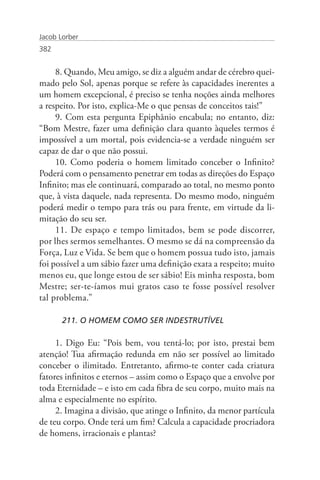 Jacob Lorber
382


     8. Quando, Meu amigo, se diz a alguém andar de cérebro quei-
mado pelo Sol, apenas porque se refere às capacidades inerentes a
um homem excepcional, é preciso se tenha noções ainda melhores
a respeito. Por isto, explica-Me o que pensas de conceitos tais!”
     9. Com esta pergunta Epiphânio encabula; no entanto, diz:
“Bom Mestre, fazer uma definição clara quanto àqueles termos é
impossível a um mortal, pois evidencia-se a verdade ninguém ser
capaz de dar o que não possui.
     10. Como poderia o homem limitado conceber o Infinito?
Poderá com o pensamento penetrar em todas as direções do Espaço
Infinito; mas ele continuará, comparado ao total, no mesmo ponto
que, à vista daquele, nada representa. Do mesmo modo, ninguém
poderá medir o tempo para trás ou para frente, em virtude da li-
mitação do seu ser.
     11. De espaço e tempo limitados, bem se pode discorrer,
por lhes sermos semelhantes. O mesmo se dá na compreensão da
Força, Luz e Vida. Se bem que o homem possua tudo isto, jamais
foi possível a um sábio fazer uma definição exata a respeito; muito
menos eu, que longe estou de ser sábio! Eis minha resposta, bom
Mestre; ser-te-íamos mui gratos caso te fosse possível resolver
tal problema.”

       211. O HOMEM COMO SER INDESTRUTÍVEL

     1. Digo Eu: “Pois bem, vou tentá-lo; por isto, prestai bem
atenção! Tua afirmação redunda em não ser possível ao limitado
conceber o ilimitado. Entretanto, afirmo-te conter cada criatura
fatores infinitos e eternos – assim como o Espaço que a envolve por
toda Eternidade – e isto em cada fibra de seu corpo, muito mais na
alma e especialmente no espírito.
     2. Imagina a divisão, que atinge o Infinito, da menor partícula
de teu corpo. Onde terá um fim? Calcula a capacidade procriadora
de homens, irracionais e plantas?
 