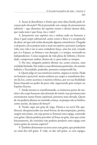 O Grande Evangelho de João – Volume V
                                                                   383


      3. Acaso já descobriste o limite que uma alma lúcida pode al-
cançar pela elevação?! Ela já possuindo um campo de pensamentos
infinitos – que dizermos do espírito eterno e divino dentro dela,
que nada mais é que força, luz e vida?!
      4. Justamente este espírito cria e ordena tudo no homem; a
alma é qual corpo substancial, assim como o físico é o receptáculo
da alma, até que nele tenha alcançado alguma consistência. Chegado
a tal ponto, ela se projeta mais e mais no espírito, portanto à própria
vida; esta vida é em si uma verdadeira força, uma luz real, criando
por si o Espaço, as formas e sua duração, e o tempo, tornando-os
independentes. Como surgiram da vida plena de Infinito e Eterni-
dade, comportam ambos, dentro de si, para todos os tempos.
      5. Por isto, ninguém poderá afirmar ser, como criatura, uma
entidade limitada. Em todas as suas diminutas partículas, ela contém
Infinito e Eternidade, podendo, portanto compreendê-los.
      6. Quem julga ser sua existência restrita, engana-se muito. Nada
no homem é perecível, muito embora seu corpo se transforme den-
tro da Lei, como acontece à matéria telúrica, por ser sua finalidade
futura baseada no poder da pura vida, ingressando para sempre no
Espírito Eterno.
      7. Ainda mesmo se transformando, as inúmeras partes da ma-
téria e do corpo humano não deixarão de existir, mas permanecerão
eternamente numa forma espiritual, portanto mais elevada. Quem
de vós poderia afirmar ter morrido criança, só porque não se lembra,
como ancião, da época do berço?!
      8. Tendes aqui um grão de trigo. Deitai-o na terra! Ele apo-
drecerá, desaparecendo sua atual forma; da decomposição, porém,
surgirá uma haste, em cuja ponta se formará uma espiga, contendo
cem grãos. Quem poderia perceber tal força no grão, mas que existe
forçosamente, do contrário não poderia produzir uma espiga com
tantos grãos da mesma espécie?!
      9. Também deitaremos na terra esses cem grãos, que produzirão
no total dez mil grãos. E vede, os dez mil grãos, as cem espigas,
 