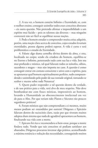O Grande Evangelho de João – Volume V
                                                                385


     2. A teu ver, o homem contém Infinito e Eternidade; se, com
o melhor ensino, conseguir assimilar todos esses conceitos abstratos
– eis outra questão. Não pretendo afirmar a impossibilidade a um
espírito mui lúcido – pois os talentos são diversos – mas ninguém
contestará não ser fácil se equilibrar nessas noções.
     3. Pode o homem estudar e compreender muita coisa; adquirir,
porém, uma noção clara acerca de conceitos, cujos estudos levariam
eternidades, pessoa alguma poderá esperar. A vida é curta e será
problemático o estudo da Eternidade.
     4. Falaste algo duma centelha divina dentro da alma, e esta,
localizada no corpo; sendo ela criadora do homem, equilibra-se
no Eterno e Infinito, penetrando tudo com sua luz e vida. Isto soa
mui profundo e místico, tal qual falavam todos os teósofos, sábios,
sacerdotes e magos – mas não importa no caso. A questão é como
conseguir entrar em contato consciente e ativo com o espírito, para
se apresentar qual homem espiritualmente perfeito, tudo compreen-
dendo e assimilando pelo poder de sua vontade original, tornando-se
senhor e mestre sobre toda Natureza!
     5. Quem puder responder a tal questão dentro da verdade,
e de uso prático para a vida, será alvo de meu respeito. Não deve
bombardear-me com frases místicas, imprestáveis ao homem,
levando a Humanidade ao obscurecimento intelectual em vez
de para o Alto. Por que teriam tido Platon e Sócrates tão poucos
seguidores práticos?
     6. Foram místicos que não compreendiam a si mesmos, muito
menos podiam ser entendidos por outrem! Diógenes e Epicúrio
falavam dentro do raciocínio claro, razão por que tiveram muitos
adeptos dum sistema que nada de agradável apresentava ao homem,
finalizando sua vida com a morte.
     7. Epicuro foi rico e recomendava o bem-estar, porque a morte
findava tudo. Vendo que tais conceitos só podiam satisfazer aos
abastados, Diógenes procurou inventar algo prático, aconselhando
a máxima renúncia e redução das necessidades, conseguindo muitos
 