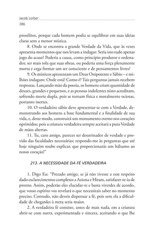 Jacob Lorber
386


prosélitos, porque cada homem podia se equilibrar em suas ideias
claras sem a menor mística.
     8. Onde se encontra a grande Verdade da Vida, que às vezes
apresenta momentos que nos levam a indagar: Seria isto tudo apenas
jogo do acaso? Poderia a causa, como princípio produtor e ordena-
dor, ser mais tola que suas obras, ou poderia uma força plenamente
morta e cega formar um ser consciente e de pensamentos livres?
     9. Os místicos apresentam um Deus Onipotente e Sábio – e mi-
lhões indagam: Onde está? Como é? Tais perguntas jamais recebem
respostas. Lançando mão da poesia, os homens criam quantidade de
deuses, grandes e pequenos, e as pessoas indolentes nisto acreditam,
sofrendo morte dupla, pois se tornam física e moralmente ociosas,
portanto inertes.
     10. O verdadeiro sábio deve apresentar-se com a Verdade, de-
monstrando aos homens a base fundamental e a finalidade de sua
vida, e, deste modo, construirá um monumento eterno nos corações
oprimidos; pois a criatura verdadeira sempre aceitará a pura Verdade
de mãos abertas.
     11. Tu, caro amigo, pareces ser doutrinador de verdade e pro-
vido das faculdades necessárias; responde-me às perguntas que até
hoje ninguém soube explicar, que proporcionarás um bálsamo ao
nosso coração!”

       213. A NECESSIDADE DA FÉ VERDADEIRA

     1. Digo Eu: “Prezado amigo, se já não tivesse a esse respeito
dado esclarecimentos completos a Aziona e Hiram, satisfazer-te-ia de
pronto. Assim, poderão eles elucidar-te e basta viverdes de acordo,
que vosso espírito vos revelará o que necessitais saber no momento
preciso. Contudo, não deveis dispensar a fé, pois sem ela a dificul-
dade de chegardes à meta seria maior.
     2. A verdadeira fé consiste, antes de mais nada, em a criatura
abrir-se com outra, experimentada e sincera, aceitando o que lhe
 