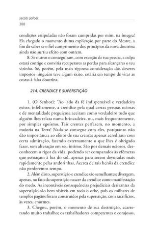 Jacob Lorber
388


condições estipuladas não foram cumpridas por mim, na íntegra!
Eis chegado o momento duma explicação por parte do Mestre, a
fim de saber se o fiel cumprimento dos princípios da nova doutrina
ainda não surtiu efeito com outrem.
     8. Se outros o conseguiram, com exceção de tua pessoa, a culpa
estará contigo e conviria recuperares as perdas para alcançares o teu
vizinho. Se, porém, pela mais rigorosa consideração dos deveres
impostos ninguém teve algum êxito, estaria em tempo de virar as
costas à falsa doutrina.

       214. CRENDICE E SUPERSTIÇÃO

     1. (O Senhor): “Ao lado da fé indispensável e verdadeira
existe, infelizmente, a crendice pela qual certas pessoas ociosas
e de mentalidade preguiçosa aceitam como verdadeiro tudo que
alguém lhes relata numa brincadeira, ou, mais frequentemente,
por simples egoísmo. Tais crentes perfazem, no momento, a
maioria na Terra! Nada se consegue com eles, porquanto não
dão importância ao efeito de sua crença; apenas acreditam com
certa admiração, fazendo externamente o que lhes é obrigado
fazer, sem alteração em seu íntimo. São por demais ociosos, des-
conhecem o rigor da vida, podendo ser comparados às efêmeras
que esvoaçam à luz do sol, apenas para serem devoradas mais
rapidamente pelas andorinhas. Acerca de tais heróis da crendice
não perderemos tempo.
     2. Além disto, superstição e crendice são semelhantes; divergem,
apenas, no fato da superstição nascer da crendice como manifestação
do medo. As incontáveis consequências prejudiciais derivantes da
superstição são bem visíveis em todo o orbe, pois os milhares de
templos pagãos foram construídos pela superstição, com sacrifícios,
às vezes, enormes.
     3. Chegou, porém, o momento de sua destruição, acarre-
tando muito trabalho; os trabalhadores competentes e corajosos,
 
