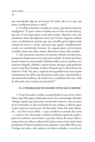 Jacob Lorber
38


não entenderdes algo de tal assunto. Só então, dir-te-ei o que seja
justo e verdadeiro pensar e saber!”
     4. O núbio transmite o recado aos outros, que dizem, bastante
inteligentes: “É justo e bom o Senhor nos ter feito tal advertência,
que não só serve para agora, como para sempre. Quantas vezes não
sucederam sérias divergências entre nós? Como ninguém andasse
certo, era finalmente preciso que um conselho geral julgasse pela
maioria de vozes; e, então, acontecia que aquele, completamente
errado, era considerado vitorioso. Se, naquela época, já tivéssemos
recebido ensino tão sábio, muitas discussões teriam sido evitadas.
     5. Tais constantes querelas, no entanto, tinham seu lado bom,
porquanto despertaram nossa sede pela verdade. Se assim não fosse,
jamais teríamos te encontrado. Oubratouvishar; sem ti, também, não
teríamos chegado a Menfis e, muito menos, até aqui, onde podemos
ouvir a mais Pura Verdade, da Boca Daquele que é a Base Eterna de
todo Ser e Vida. Vai, pois, e expressa nossa gratidão mais sincera pelo
ensinamento tão sábio, que honraremos pela ação, transmitindo-o
aos nossos descendentes, de modo vivo e verdadeiro. Por isto, nada
de discussão entre irmãos incontestáveis!”

       13. A POSSIBILIDADE DE MAIORES FEITOS QUE O SENHOR

     1. Com tal recado, o núbio, acompanhado de seu servo, volta a
Mim e quer Me expor as ideias dos outros. Eu o interrompo, dizendo:
“Amigo, Aquele que perscruta o íntimo das criaturas, não necessita
de ser orientado: sei das conclusões de teus colegas, e saberás agora
o que é justo no assunto por vós discutido. Ouve-Me, pois! Quan-
do, – na Terra ou no Além – o que sucederá na maioria dos casos
– a criatura tiver alcançado a máxima perfeição espiritual, poderá,
pelo livre arbítrio, não só fazer o que faço diante de vossos olhos e
o que existe em todas as esferas da Criação, senão coisas muito mais
grandiosas! O homem perfeito está, primeiro, como filho Meu, uno
Comigo em tudo e não somente em fatores isolados, e tem de ser
 