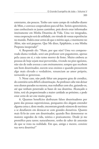 O Grande Evangelho de João – Volume V
                                                                  389


entretanto, são poucos. Tenho um vasto campo de trabalho diante
de Mim, e convoco cooperadores para tal fim. Seríeis aproveitáveis,
caso conhecêsseis os justos caminhos, pois deveis estar informados
inteiramente em Minha Doutrina de Vida. Uma vez integrados,
vossa cooperação será de utilidade, em virtude de vossas experiências
no mundo. Podeis estar certos de que o mérito aqui, e mormente no
Além, não será pequeno. Que Me dizes, Epiphânio, a esta Minha
Proposta inesperada?”
     4. Responde ele: “Hum, por que não? Uma vez compene-
trado duma verdade, serei um professor sem pagamento, apenas
pela causa em si, e não temo morrer de fome. Muito embora as
pessoas de hoje sejam mui pervertidas, vivendo no pior egoísmo,
não são de todo avessas a um ensinamento; sempre que recebem
um bom doutrinador, ouvem seus ensinos e quando pressentem
algo mais elevado e verdadeiro, renunciam ao amor próprio,
tornando-se generosas.
     5. Nesse caso, não pode faltar um pequeno grau de crendice,
do contrário seria difícil a doutrinação. Ao professor cabe não deixar
seus alunos parados na mesma, mas trabalhar com eles, guiando-os,
até que tenham penetrado as bases de sua doutrina. Alcançado o
êxito, terá ele proporcionado a maior caridade ao próximo, e pode
estar certo de ser este muito grato.
     6. Quantos benefícios desfrutam falsos doutrinadores por
parte das pessoas supersticiosas, porquanto eles alegam entender
alguma coisa e, deste modo, encontram grande número de ouvintes
a se desafiarem em destacar-se com grandes donativos. Quanto
mais fá-lo-ão com um doutrinador, quando lhes demonstrar os
maiores segredos da vida, teórica e praticamente. Desde já me
prontifico para tanto; naturalmente, tenho de saber de antemão
do que se trata na realidade. Em que, amigo e mestre, consiste
tua nova doutrina?”
 