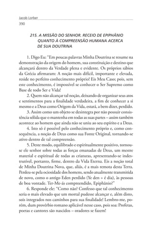 Jacob Lorber
390


       215. A MISSÃO DO SENHOR. RECEIO DE EPIPHÂNIO 		
           QUANTO À COMPREENSÃO HUMANA ACERCA
       	   DE SUA DOUTRINA

     1. Digo Eu: “Em poucas palavras Minha Doutrina se resume na
demonstração da origem do homem, sua constituição e destino que
alcançará dentro da Verdade plena e evidente. Os próprios sábios
da Grécia afirmaram: A noção mais difícil, importante e elevada,
reside no perfeito conhecimento próprio! Eis Meu Caso; pois, sem
este conhecimento, é impossível se conhecer o Ser Supremo como
Base de todo Ser e Vida!
     2. Quem não alcançar tal noção, deixando de organizar seus atos
e sentimentos para a finalidade verdadeira, a fim de conhecer a si
mesmo e a Deus como Origem da Vida, estará, a bem dizer, perdido.
     3. Assim como um objeto se desintegra por não possuir consis-
tência sólida que o mantenha em todas as suas partes – assim também
acontece ao homem que ainda não se uniu ao seu espírito e a Deus.
     4. Isto só é possível pelo conhecimento próprio e, como con-
sequência, a noção de Deus como sua Fonte Original, tornando-se
ativo dentro de tal compreensão.
     5. Deste modo, equilibrado e espiritualmente positivo, tornou-
se ele senhor sobre todas as forças emanadas de Deus, um mestre
material e espiritual de todas as criaturas, apresentando-se indes-
trutível, portanto, firme, dentro da Vida Eterna. Eis a noção total
de Minha Doutrina Nova, que, aliás, é a mais remota desta Terra.
Perdeu-se pela ociosidade dos homens, sendo atualmente transmitida
de novo, como o antigo Eden perdido (Ye den = é dia), às pessoas
de boa vontade. Ter-Me-ás compreendido, Epiphânio?”
     6. Responde ele: “Como não? Confesso que tal conhecimento
seria o mais elevado que um mortal pudesse alcançar e, além disto,
sois integrados nos caminhos para sua finalidade! Lembro-me, po-
rém, dum provérbio romano aplicável nesse caso, pois soa: Profetas,
poetas e cantores são nascidos – oradores se fazem!
 