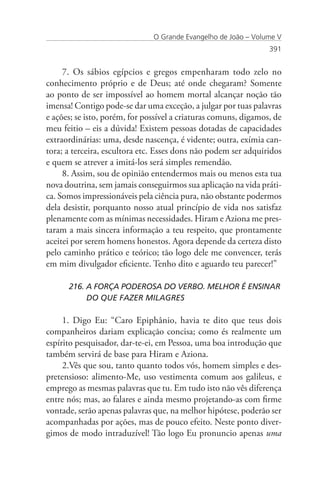 O Grande Evangelho de João – Volume V
                                                                 391


     7. Os sábios egípcios e gregos empenharam todo zelo no
conhecimento próprio e de Deus; até onde chegaram? Somente
ao ponto de ser impossível ao homem mortal alcançar noção tão
imensa! Contigo pode-se dar uma exceção, a julgar por tuas palavras
e ações; se isto, porém, for possível a criaturas comuns, digamos, de
meu feitio – eis a dúvida! Existem pessoas dotadas de capacidades
extraordinárias: uma, desde nascença, é vidente; outra, exímia can-
tora; a terceira, escultora etc. Esses dons não podem ser adquiridos
e quem se atrever a imitá-los será simples remendão.
     8. Assim, sou de opinião entendermos mais ou menos esta tua
nova doutrina, sem jamais conseguirmos sua aplicação na vida práti-
ca. Somos impressionáveis pela ciência pura, não obstante podermos
dela desistir, porquanto nosso atual princípio de vida nos satisfaz
plenamente com as mínimas necessidades. Hiram e Aziona me pres-
taram a mais sincera informação a teu respeito, que prontamente
aceitei por serem homens honestos. Agora depende da certeza disto
pelo caminho prático e teórico; tão logo dele me convencer, terás
em mim divulgador eficiente. Tenho dito e aguardo teu parecer!”

      216. A FORÇA PODEROSA DO VERBO. MELHOR É ENSINAR 	
      	    DO QUE FAZER MILAGRES

     1. Digo Eu: “Caro Epiphânio, havia te dito que teus dois
companheiros dariam explicação concisa; como és realmente um
espírito pesquisador, dar-te-ei, em Pessoa, uma boa introdução que
também servirá de base para Hiram e Aziona.
     2.Vês que sou, tanto quanto todos vós, homem simples e des-
pretensioso: alimento-Me, uso vestimenta comum aos galileus, e
emprego as mesmas palavras que tu. Em tudo isto não vês diferença
entre nós; mas, ao falares e ainda mesmo projetando-as com firme
vontade, serão apenas palavras que, na melhor hipótese, poderão ser
acompanhadas por ações, mas de pouco efeito. Neste ponto diver-
gimos de modo intraduzível! Tão logo Eu pronuncio apenas uma
 