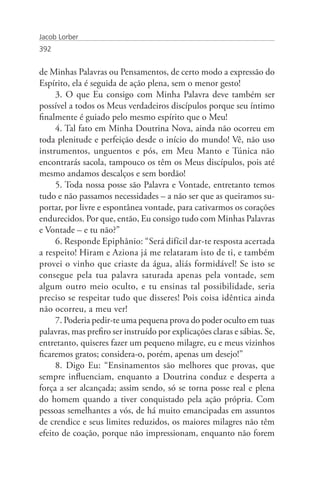 Jacob Lorber
392


de Minhas Palavras ou Pensamentos, de certo modo a expressão do
Espírito, ela é seguida de ação plena, sem o menor gesto!
     3. O que Eu consigo com Minha Palavra deve também ser
possível a todos os Meus verdadeiros discípulos porque seu íntimo
finalmente é guiado pelo mesmo espírito que o Meu!
     4. Tal fato em Minha Doutrina Nova, ainda não ocorreu em
toda plenitude e perfeição desde o início do mundo! Vê, não uso
instrumentos, unguentos e pós, em Meu Manto e Túnica não
encontrarás sacola, tampouco os têm os Meus discípulos, pois até
mesmo andamos descalços e sem bordão!
     5. Toda nossa posse são Palavra e Vontade, entretanto temos
tudo e não passamos necessidades – a não ser que as queiramos su-
portar, por livre e espontânea vontade, para cativarmos os corações
endurecidos. Por que, então, Eu consigo tudo com Minhas Palavras
e Vontade – e tu não?”
     6. Responde Epiphânio: “Será difícil dar-te resposta acertada
a respeito! Hiram e Aziona já me relataram isto de ti, e também
provei o vinho que criaste da água, aliás formidável! Se isto se
consegue pela tua palavra saturada apenas pela vontade, sem
algum outro meio oculto, e tu ensinas tal possibilidade, seria
preciso se respeitar tudo que disseres! Pois coisa idêntica ainda
não ocorreu, a meu ver!
     7. Poderia pedir-te uma pequena prova do poder oculto em tuas
palavras, mas prefiro ser instruído por explicações claras e sábias. Se,
entretanto, quiseres fazer um pequeno milagre, eu e meus vizinhos
ficaremos gratos; considera-o, porém, apenas um desejo!”
     8. Digo Eu: “Ensinamentos são melhores que provas, que
sempre influenciam, enquanto a Doutrina conduz e desperta a
força a ser alcançada; assim sendo, só se torna posse real e plena
do homem quando a tiver conquistado pela ação própria. Com
pessoas semelhantes a vós, de há muito emancipadas em assuntos
de crendice e seus limites reduzidos, os maiores milagres não têm
efeito de coação, porque não impressionam, enquanto não forem
 
