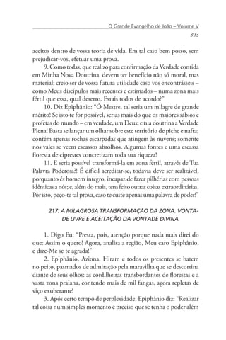 O Grande Evangelho de João – Volume V
                                                                       393


aceitos dentro de vossa teoria de vida. Em tal caso bem posso, sem
prejudicar-vos, efetuar uma prova.
      9. Como todas, que realizo para confirmação da Verdade contida
em Minha Nova Doutrina, devem ter benefício não só moral, mas
material; creio ser de vossa futura utilidade caso vos encontrásseis –
como Meus discípulos mais recentes e estimados – numa zona mais
fértil que essa, qual deserto. Estais todos de acordo?”
      10. Diz Epiphânio: “Ó Mestre, tal seria um milagre de grande
mérito! Se isto te for possível, serias mais do que os maiores sábios e
profetas do mundo – em verdade, um Deus; e tua doutrina a Verdade
Plena! Basta se lançar um olhar sobre este território de piche e nafta;
contém apenas rochas escarpadas que atingem às nuvens; somente
nos vales se veem escassos abrolhos. Algumas fontes e uma escassa
floresta de ciprestes concretizam toda sua riqueza!
      11. E seria possível transformá-la em zona fértil, através de Tua
Palavra Poderosa?! É difícil acreditar-se, todavia deve ser realizável,
porquanto és homem íntegro, incapaz de fazer pilhérias com pessoas
idênticas a nós; e, além do mais, tens feito outras coisas extraordinárias.
Por isto, peço-te tal prova, caso te custe apenas uma palavra de poder!”

       217. A MILAGROSA TRANSFORMAÇÃO DA ZONA. VONTA-	
       	    DE LIVRE E ACEITAÇÃO DA VONTADE DIVINA

     1. Digo Eu: “Presta, pois, atenção porque nada mais direi do
que: Assim o quero! Agora, analisa a região, Meu caro Epiphânio,
e dize-Me se te agrada!”
     2. Epiphânio, Aziona, Hiram e todos os presentes se batem
no peito, pasmados de admiração pela maravilha que se descortina
diante de seus olhos: as cordilheiras transbordantes de florestas e a
vasta zona praiana, contendo mais de mil fangas, agora repletas de
viço exuberante!
     3. Após certo tempo de perplexidade, Epiphânio diz: “Realizar
tal coisa num simples momento é preciso que se tenha o poder além
 