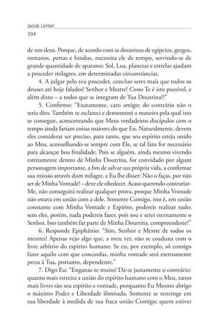 Jacob Lorber
394


de um deus. Porque, de acordo com as doutrinas de egípcios, gregos,
romanos, persas e hindus, necessita ele de tempo, servindo-se de
grande quantidade de aparatos: Sol, Lua, planetas e estrelas ajudam
a proceder milagres, em determinadas circunstâncias.
      4. A julgar pelo teu proceder, concluo seres mais que todos os
deuses até hoje falados! Senhor e Mestre! Como Te é isto possível, e
além disto – a todos que se integram de Tua Doutrina?!”
      5. Confirmo: “Exatamente, caro amigo; do contrário não o
teria dito. Também te esclareci e demonstrei a maneira pela qual isto
se consegue, acrescentando que Meus verdadeiros discípulos com o
tempo ainda fariam coisas maiores do que Eu. Naturalmente, devem
eles considerar ser preciso, para tanto, que seu espírito esteja unido
ao Meu, aconselhando-se sempre com Ele, se tal fato for necessário
para alcançar boa finalidade. Pois se alguém, ainda mesmo vivendo
estritamente dentro de Minha Doutrina, for convidado por algum
personagem importante, a fim de salvar sua própria vida, a confirmar
sua missão através dum milagre, e Eu lhe disser: Não o faças, por não
ser de Minha Vontade! – deve ele obedecer. Acaso querendo contrariar-
Me, não conseguirá realizar qualquer prova, porque Minha Vontade
não estava em união com a dele. Somente Comigo, isto é, em união
constante com Minha Vontade e Espírito, podereis realizar tudo;
sem eles, porém, nada podereis fazer, pois sou e serei eternamente o
Senhor. Isto também faz parte de Minha Doutrina, compreendeste?”
      6. Responde Epiphânio: “Sim, Senhor e Mestre de todos os
mestres! Apenas vejo algo que, a meu ver, não se coaduna com o
livre arbítrio do espírito humano. Se eu, por exemplo, só consigo
fazer aquilo com que concordas, minha vontade será eternamente
presa à Tua, portanto, dependente.”
      7. Digo Eu: “Enganas-te muito! Dá-se justamente o contrário:
quanto mais estreita a união do espírito humano com o Meu, tanto
mais livres são seu espírito e vontade, porquanto Eu Mesmo abrigo
o máximo Poder e Liberdade ilimitada. Somente se restringe em
sua liberdade à medida de sua fraca união Comigo; quem estiver
 