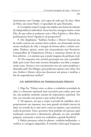 O Grande Evangelho de João – Volume V
                                                                395


inteiramente uno Comigo, será capaz de tudo que Eu faço. Além
de Mim, não existe Poder e Capacidade de ação ilimitados.
      8. A completa união Comigo não implica um átomo de redução
da independência individual. Acaso haveria vantagem maior e mais
feliz, do que achar-se poderoso com o Meu Espírito e, além disto,
perfeitamente livre?! Agrada-te tal perspectiva?!”
      9. Diz Epiphânio: “Sublime Senhor e Mestre! Externar-me
de modo conciso em assunto desta ordem, sou demasiado novato
nessas condições de vida, e incapaz de formar ideia e critério acer-
tados. Deduzo, apenas, serem tais circunstâncias mui favoráveis.
Compartilhar da Onipotência Divina e continuar dentro de seu
livre arbítrio – é o máximo que se pode imaginar da perfeição vital.
      10. Por enquanto não convém preocupar-nos com a possibili-
dade, pois como Teus mais recentes discípulos, nos falta a compre-
ensão exata. Acresce a isto encontrarmo-nos um tanto perplexos e
distraídos pelo Teu Milagre, para podermos opinar com calma. Por
isto, Senhor e Mestre, deixa-nos descansar um pouco e meditar, a
fim de respondermos melhor!”

      218. IMPORTÂNCIA DA TRANQUILIDADE PSÍQUICA

     1. Digo Eu: “Falaste certo: a calma, a verdadeira serenidade da
alma é o elemento espiritual mais necessário para todos, pois sem
ela, não poderão assimilar assunto de importância espiritual. Por
isto, vos concedo com prazer o que acabas de pedir.
     2. Tal repouso, em que o corpo é privado de trabalhar, não é
propriamente um repousar, mas uma grande atividade interna da
alma, no sentido de se unir mais e mais ao espírito, cuja existência
acaba de perceber. Fazes, portanto, bem pedindo tal repouso; após
meditação consecutiva e diariamente aplicada, ou seja, atividade
psíquica, começarás a sentir seu verdadeiro e grande benefício!
     3. Podeis, portanto, voltar às cabanas – também melhoradas – e
verificar as vantagens adquiridas. À noitinha voltai aqui! Enquanto
 