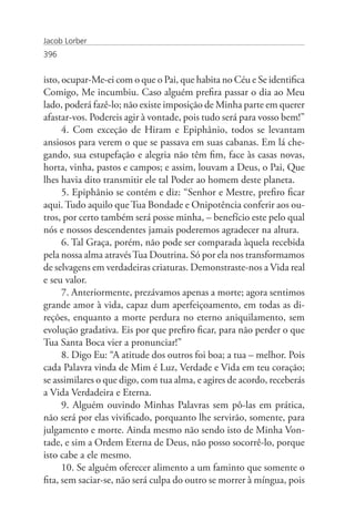 Jacob Lorber
396


isto, ocupar-Me-ei com o que o Pai, que habita no Céu e Se identifica
Comigo, Me incumbiu. Caso alguém prefira passar o dia ao Meu
lado, poderá fazê-lo; não existe imposição de Minha parte em querer
afastar-vos. Podereis agir à vontade, pois tudo será para vosso bem!”
      4. Com exceção de Hiram e Epiphânio, todos se levantam
ansiosos para verem o que se passava em suas cabanas. Em lá che-
gando, sua estupefação e alegria não têm fim, face às casas novas,
horta, vinha, pastos e campos; e assim, louvam a Deus, o Pai, Que
lhes havia dito transmitir ele tal Poder ao homem deste planeta.
      5. Epiphânio se contém e diz: “Senhor e Mestre, prefiro ficar
aqui. Tudo aquilo que Tua Bondade e Onipotência conferir aos ou-
tros, por certo também será posse minha, – benefício este pelo qual
nós e nossos descendentes jamais poderemos agradecer na altura.
      6. Tal Graça, porém, não pode ser comparada àquela recebida
pela nossa alma através Tua Doutrina. Só por ela nos transformamos
de selvagens em verdadeiras criaturas. Demonstraste-nos a Vida real
e seu valor.
      7. Anteriormente, prezávamos apenas a morte; agora sentimos
grande amor à vida, capaz dum aperfeiçoamento, em todas as di-
reções, enquanto a morte perdura no eterno aniquilamento, sem
evolução gradativa. Eis por que prefiro ficar, para não perder o que
Tua Santa Boca vier a pronunciar!”
      8. Digo Eu: “A atitude dos outros foi boa; a tua – melhor. Pois
cada Palavra vinda de Mim é Luz, Verdade e Vida em teu coração;
se assimilares o que digo, com tua alma, e agires de acordo, receberás
a Vida Verdadeira e Eterna.
      9. Alguém ouvindo Minhas Palavras sem pô-las em prática,
não será por elas vivificado, porquanto lhe servirão, somente, para
julgamento e morte. Ainda mesmo não sendo isto de Minha Von-
tade, e sim a Ordem Eterna de Deus, não posso socorrê-lo, porque
isto cabe a ele mesmo.
      10. Se alguém oferecer alimento a um faminto que somente o
fita, sem saciar-se, não será culpa do outro se morrer à míngua, pois
 