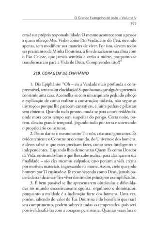 O Grande Evangelho de João – Volume V
                                                                 397


esta é sua própria responsabilidade. O mesmo acontece com a pessoa
a quem ofereço Meu Verbo como Pão Verdadeiro do Céu, ouvindo
apenas, sem modificar sua maneira de viver. Por isto, devem todos
ser praticantes da Minha Doutrina, a fim de saciarem sua alma com
o Pão Celeste, que jamais sentirão e verão a morte, porquanto se
transformaram para a Vida de Deus. Compreendes isto?!”

      219. CORAGEM DE EPIPHÂNIO

     1. Diz Epiphânio: “Oh – eis a Verdade mais profunda e com-
preensível, sem maior elucidação! Suponhamos que alguém pretenda
construir uma casa. Aconselha-se com um arquiteto pedindo esboço
e explicação de como realizar a construção; todavia, não segue as
instruções porque lhe parecem cansativas, e junta pedras e pilastras
sem cimento. Quando tudo pronto, muda-se para a nova residência,
onde mora certo tempo sem suspeitar do perigo. Certa noite, po-
rém, desaba grande temporal, jogando tudo por terra e soterrando
o proprietário construtor.
     2. Penso dar-se o mesmo entre Ti e nós, criaturas ignorantes. És
evidentemente o Construtor do mundo, do Universo e dos homens,
e deves saber o que estes precisam fazer, como seres inteligentes e
independentes. E quando lhes demonstras Quem És como Doador
da Vida, ensinando-lhes o que lhes cabe realizar para alcançarem sua
finalidade – são eles mesmos culpados, caso percam a vida eterna
por motivos materiais, ingressando na morte. Assim, creio que todo
homem por Ti ensinado e Te reconhecendo como Deus, jamais po-
derá deixar de amar-Te e viver dentro dos princípios exemplificados.
     3. É bem possível se lhe apresentarem obstáculos e dificulda-
des no mundo excessivamente egoísta, orgulhoso e dominador,
porquanto a maldade é a inclinação forte dos homens. Uma vez,
porém, sabendo do valor de Tua Doutrina e do benefício que trará
seu cumprimento, podem sobrevir todas as tempestades, pois será
possível desafiá-las com a coragem persistente. Quantas vezes luta o
 