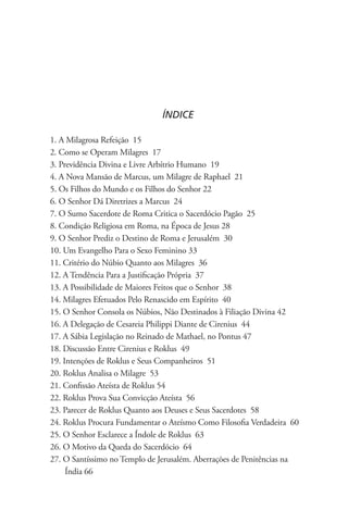 ÍNDICE

1. A Milagrosa Refeição 15
2. Como se Operam Milagres 17
3. Previdência Divina e Livre Arbítrio Humano 19
4. A Nova Mansão de Marcus, um Milagre de Raphael 21
5. Os Filhos do Mundo e os Filhos do Senhor 22
6. O Senhor Dá Diretrizes a Marcus 24
7. O Sumo Sacerdote de Roma Critica o Sacerdócio Pagão 25
8. Condição Religiosa em Roma, na Época de Jesus 28
9. O Senhor Prediz o Destino de Roma e Jerusalém 30
10. Um Evangelho Para o Sexo Feminino 33
11. Critério do Núbio Quanto aos Milagres 36
12. A Tendência Para a Justificação Própria 37
13. A Possibilidade de Maiores Feitos que o Senhor 38
14. Milagres Efetuados Pelo Renascido em Espírito 40
15. O Senhor Consola os Núbios, Não Destinados à Filiação Divina 42
16. A Delegação de Cesareia Philippi Diante de Cirenius 44
17. A Sábia Legislação no Reinado de Mathael, no Pontus 47
18. Discussão Entre Cirenius e Roklus 49
19. Intenções de Roklus e Seus Companheiros 51
20. Roklus Analisa o Milagre 53
21. Confissão Ateísta de Roklus 54
22. Roklus Prova Sua Convicção Ateísta 56
23. Parecer de Roklus Quanto aos Deuses e Seus Sacerdotes 58
24. Roklus Procura Fundamentar o Ateísmo Como Filosofia Verdadeira 60
25. O Senhor Esclarece a Índole de Roklus 63
26. O Motivo da Queda do Sacerdócio 64
27. O Santíssimo no Templo de Jerusalém. Aberrações de Penitências na 		
     Índia 66
 