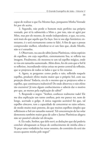 O Grande Evangelho de João – Volume V
                                                                    39


capaz de realizar o que Eu Mesmo faço, porquanto Minha Vontade
foi por ele aceita.
     2. Segundo, não perde o homem mais perfeito sua própria
vontade, por tê-la submetida a Mim e, por isto, não só agirá por
Mim, mas por ele mesmo, de modo independente, o que, na certa,
será mais do que aquilo que Eu faço. Isto te soa algo fantástico; en-
tretanto, é e será eternamente como te falei. A fim de que o possas
compreender melhor, relembrar-te-ei um fato que, desde Menfis,
não te é estranho.
     3. Observaste, na casa do sábio Justus Platônicus, várias espécies
de espelhos, em cuja superfície, extremamente lisa, se refletia tua
imagem. Finalmente, ele mostrou-te um tal espelho mágico, onde
te vias em tamanho aumentado. Além disto, fez ele com que o Sol lá
se refletisse, incendiando várias coisas no ponto central da reflexão,
que se projetava de todos os lados e que te fez extasiar.
     4. Agora, te pergunto: como podia o raio, refletido naquele
espelho, produzir efeito muito maior que o próprio Sol, com sua
projeção direta? Todavia, era ele o mesmo que se projetava sobre o
espelho, que continuava inalterável! De onde absorveu o raio efeito
tão excessivo? Já tens algum conhecimento e saberás dar o motivo
por que, ao menos pela explicação do sábio!”
     5. Responde o negro: “Senhor, conheces realmente tudo! Ele
me deu explicação um tanto confusa, pois me parece ter, nem de
longe, acertado o golpe. A única sugestão aceitável foi que, tal
espelho côncavo, tem a capacidade de concentrar os raios solares,
de modo muito mais potente, do que muitos espelhos simples que
refletissem o Sol em tamanho natural. Tal concentração da luz solar
demonstra também maior grau de calor e Justus Platônicus alegava
não ser possível calcular tal elevação.
     6. Eis tudo, Senhor, que dele ouvi; as deduções que daí poderia
concluir ultrapassam as forças de conhecimento de minha alma e
Te peço uma verdadeira luz nesse assunto, do contrário ela será tão
escura quanto minha pele negra!”
 