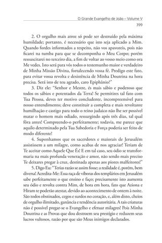 O Grande Evangelho de João – Volume V
                                                                    399


     2. O orgulho mais atroz só pode ser destruído pela máxima
humildade; portanto, é necessário que isto seja aplicado a Mim.
Quando fordes informados a respeito, não vos apavoreis, pois não
ficarei na tumba para que se decomponha o Meu Corpo; porém
ressuscitarei no terceiro dia, a fim de voltar ao vosso meio como ora
Me vedes. Isto será para vós todos o testemunho maior e verdadeiro
de Minha Missão Divina, fortalecendo vossa fé. Predigo este fato,
para evitar vossa revolta e desistência de Minha Doutrina na hora
precisa. Será isto de teu agrado, caro Epiphânio?”
     3. Diz ele: “Senhor e Mestre, és mais sábio e poderoso que
todos os sábios e potentados da Terra! Se permitires tal fato com
Tua Pessoa, deves ter motivo concludente, incompreensível para
nosso entendimento; deve constituir a completa e mais revoltante
humilhação e castigo para todo o reino judaico não lhe ser possível
matar o homem mais odiado, ressurgindo após três dias, tal qual
fôra antes! Compreendo-o perfeitamente; todavia, me parece que
aquilo determinado pela Tua Sabedoria e Força poderia ser feito de
modo diferente!
     4. Suponhamos que os sacerdotes e maiorais de Jerusalém
assistissem a um milagre, como acabas de nos agraciar! Teriam de
Te aceitar como Aquele Que És! E em tal caso, seu ódio se transfor-
maria na mais profunda veneração e amor, não sendo mais preciso
Te deixares pregar à cruz, destinada apenas aos piores malfeitores!”
     5. Digo Eu: “Terias razão se assim fosse; a realidade é, porém, bem
diversa! Acredita-Me: Essa raça de víboras dos templários em Jerusalém
sabe perfeitamente o que ensino e faço; precisamente isto aumenta
seu ódio e revolta contra Mim, de hora em hora, fato que Aziona e
Hiram te poderão atestar, devido ao acontecimento de ontem à noite.
São todos obstinados, cegos e surdos no coração, e, além disto, cheios
de orgulho ilimitado, ganância e tendência autoritária. A tais criaturas
não é possível pregar-se o Evangelho e efetuar milagres! Pois Minha
Doutrina e as Provas que dou destroem seu prestígio e reduzem seus
lucros vultosos, razão por que são Meus inimigos declarados.
 