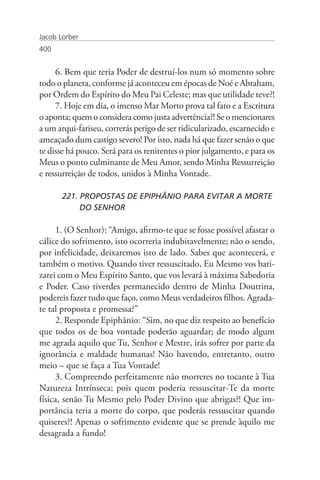 Jacob Lorber
400


     6. Bem que teria Poder de destruí-los num só momento sobre
todo o planeta, conforme já aconteceu em épocas de Noé e Abraham,
por Ordem do Espírito do Meu Pai Celeste; mas que utilidade teve?!
     7. Hoje em dia, o imenso Mar Morto prova tal fato e a Escritura
o aponta; quem o considera como justa advertência?! Se o mencionares
a um arqui-fariseu, correrás perigo de ser ridicularizado, escarnecido e
ameaçado dum castigo severo! Por isto, nada há que fazer senão o que
te disse há pouco. Será para os renitentes o pior julgamento, e para os
Meus o ponto culminante de Meu Amor, sendo Minha Ressurreição
e ressurreição de todos, unidos à Minha Vontade.

       221. PROPOSTAS DE EPIPHÂNIO PARA EVITAR A MORTE 	
       	    DO SENHOR

     1. (O Senhor): “Amigo, afirmo-te que se fosse possível afastar o
cálice do sofrimento, isto ocorreria indubitavelmente; não o sendo,
por infelicidade, deixaremos isto de lado. Sabes que acontecerá, e
também o motivo. Quando tiver ressuscitado, Eu Mesmo vos bati-
zarei com o Meu Espírito Santo, que vos levará à máxima Sabedoria
e Poder. Caso tiverdes permanecido dentro de Minha Doutrina,
podereis fazer tudo que faço, como Meus verdadeiros filhos. Agrada-
te tal proposta e promessa?”
     2. Responde Epiphânio: “Sim, no que diz respeito ao benefício
que todos os de boa vontade poderão aguardar; de modo algum
me agrada aquilo que Tu, Senhor e Mestre, irás sofrer por parte da
ignorância e maldade humanas! Não havendo, entretanto, outro
meio – que se faça a Tua Vontade!
     3. Compreendo perfeitamente não morreres no tocante à Tua
Natureza Intrínseca; pois quem poderia ressuscitar-Te da morte
física, senão Tu Mesmo pelo Poder Divino que abrigas?! Que im-
portância teria a morte do corpo, que poderás ressuscitar quando
quiseres?! Apenas o sofrimento evidente que se prende àquilo me
desagrada a fundo!
 