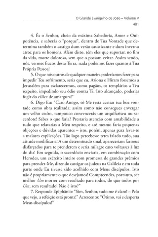 O Grande Evangelho de João – Volume V
                                                                 401


     4. És o Senhor, cheio da máxima Sabedoria, Amor e Oni-
potência, e saberás o “porque”, dentro de Tua Vontade que de-
termina também o castigo dum verão causticante e dum inverno
atroz para os homens. Além disto, têm eles que suportar, no fim
da vida, morte dolorosa, sem que o possam evitar. Assim sendo,
nós, vermes fracos desta Terra, nada podemos fazer quanto à Tua
Própria Pessoa!
     5. O que nós outros de qualquer maneira poderíamos fazer para
impedir Teu sofrimento, seria que eu, Aziona e Hiram fossemos a
Jerusalém para esclarecermos, como pagãos, os templários a Teu
respeito, impedindo seu ódio contra Ti. Isto alcançado, poderias
fugir do cálice de amargura!”
     6. Digo Eu: “Caro Amigo, só Me resta aceitar tua boa von-
tade como obra realizada; assim como não consegues envergar
um velho cedro, tampouco convencerás um arquifariseu ou sa-
cerdote! Sabes o que faria? Prestaria atenção com amabilidade a
tudo que relatarias a Meu respeito, e até mesmo faria pequenas
objeções e dúvidas aparentes – isto, porém, apenas para levar-te
a maiores explicações. Tão logo percebesse teres falado tudo, sua
atitude modificaria! A um determinado sinal, apareceriam fariseus
disfarçados para te prenderem e seria milagre caso voltasses à luz
do dia! Em seguida, o sacerdócio enviaria, em combinação com
Herodes, um exército inteiro com promessa de grandes prêmios
para prender-Me, dizendo castigar os judeus na Galileia e em toda
parte onde Eu tivesse sido acolhido com Meus discípulos. Isto
não é propriamente o que desejamos! Compreendes, portanto, ser
melhor Um morrer com resultado para todos, do que todos por
Um, sem resultado! Não é isto?”
     7. Responde Epiphânio: “Sim, Senhor, tudo me é claro! – Pelo
que vejo, a refeição está pronta!” Acrescento: “Ótimo, vai e desperta
Meus discípulos!”
 