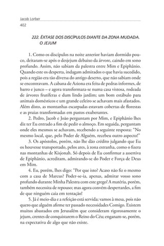 Jacob Lorber
402


       222. ÊXTASE DOS DISCÍPULOS DIANTE DA ZONA MUDADA. 	
       	   O JEJUM

     1. Como os discípulos na noite anterior haviam dormido pou-
co, deitaram-se após o desjejum debaixo da árvore, caindo em sono
profundo. Assim, não sabiam da palestra entre Mim e Epiphânio.
Quando este os desperta, indagam admirados o que havia sucedido,
pois a região era tão diversa do antigo deserto, que não sabiam onde
se encontravam. A cabana de Aziona era feita de pedras informes, de
barro e junco – e agora transformara-se numa casa vistosa, rodeada
de árvores frutíferas e dum lindo jardim; um bom estábulo para
animais domésticos e um grande celeiro se achavam mais afastados.
Além disto, as montanhas escarpadas estavam cobertas de florestas
e as praias transformadas em pastos exuberantes.
     2. Pedro, Jacob e João perguntam por Mim, e Epiphânio lhes
diz ter Eu entrado a fim de pedir o almoço. Em seguida, perguntam
onde eles mesmos se achavam, recebendo a seguinte resposta: “No
mesmo local, que, pelo Poder de Alguém, recebeu outro aspecto!”
     3. Os apóstolos, porém, não lhe dão crédito julgando que Eu
os houvesse transportado, pelos ares, à zona estranha, como o fizera
nas montanhas de Kisjonah. Só depois de Eu confirmar a assertiva
de Epiphânio, acreditam, admirando-se do Poder e Força de Deus
em Mim.
     4. Eu, porém, lhes digo: “Por que isto? Acaso não fiz o mesmo
com a casa de Marcus? Poder-se-ia, apenas, admirar vosso sono
profundo durante Minha Palestra com este grego! A matéria, porém,
também necessita de repouso; mas agora convém despertardes, a fim
de que ninguém caia em tentação!
     5. Já é meio-dia e a refeição está servida; vamos à mesa, pois não
quero que alguém afirme ter passado necessidades Comigo. Existem
muitos abastados em Jerusalém que consideram rigorosamente o
jejum, crentes de conquistarem o Reino do Céu; enganam-se, porém,
na expectativa de algo que não existe.
 