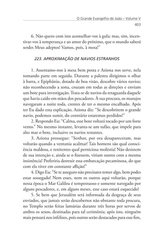 O Grande Evangelho de João – Volume V
                                                                   403


     6. Não quero com isto aconselhar-vos à gula; mas, sim, incen-
tivar-vos à temperança e ao amor do próximo, que o mundo saberá
serdes Meus adeptos! Vamos, pois, à mesa!”

      223. APROXIMAÇÃO DE NAVIOS ESTRANHOS

     1. Assentamo-nos à mesa bem posta e Aziona nos serve, nela
tomando parte em seguida. Durante a palestra dirigimos o olhar
à barra, e Epiphânio, dotado de boa visão, descobre vários navios;
não reconhecendo a zona, cruzam em todas as direções e enviam
um bote para investigação. Trata-se de navios da retaguarda daquele
que havia caído em mãos dos pescadores. À sua procura, os marujos
navegaram a noite toda, crentes de ter o mesmo encalhado. Após
ter Eu dado esta explicação, Aziona diz: “Se descobrirem o grande
navio, podemos sumir, do contrário estaremos perdidos!”
     2. Respondo Eu: “Calma, esse bote voltará tocado por um forte
vento.” No mesmo instante, levanta-se um tufão, que impele para
alto mar o bote, inclusive os navios restantes.
     3. Aziona prossegue: “Senhor, por ora desapareceram, mas
voltarão quando a ventania acalmar! Tais homens são qual consci-
ência maldosa, e renitentes qual perniciosa moléstia! Não desistem
de sua intenção e, ainda se o fizessem, viriam outros com a mesma
insistência! Preferiria destruir essa embarcação pecaminosa, do que
com ela viver em constante aflição!”
     4. Digo Eu: “Se te asseguro não precisares temer algo, bem podes
estar sossegado! Nem esses, nem os outros aqui voltarão, porque
nessa época o Mar Galileu é tempestuoso e somente navegado por
alguns pescadores, e, em alguns meses, esse caso estará esquecido!
     5. Se bem que Jerusalém será informada da desgraça de seus
enviados, que jamais serão descobertos não obstante toda procura,
no Templo serão feitas lamúrias durante três horas por servos de
ambos os sexos, destinadas para tal cerimônia; após isto, ninguém
mais pensará nos infelizes, pois outros serão destacados para esse fim,
 