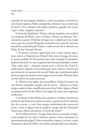 Jacob Lorber
404


munidos de autorização, dinheiro e armas necessárias, enviando-os
com missão rigorosa. Nada conseguindo, voltarão à casa, ou deixarão
de fazê-lo. Eis a situação real; podes, portanto, guardar sem receio
o que te dou, asseguro e protejo.”
     6. Intervém Epiphânio: “Aziona, sob tais auspícios, não vacilaria
na conquista de Roma, caso o Senhor e Mestre me dissesse: Vai e
transmite ao povo: O Senhor entregou-me a cidade; por isto é tudo
meu o que ela contém! Ninguém no mundo seria capaz de contestar
um direito conferido pelo Senhor, e todos teriam de se submeter ao
Poder de Sua Vontade Divina!
     7. O mesmo acontece aqui! Qual seria a força terrena apta a
lutar contra a Onipotência Divina?! Pois antes de pegar da arma,
já estaria perdida! Se Ele permitir que mãos inimigas O prendam,
poderão até matá-Lo; mas, enquanto não tiver pronunciado o secreto
“Que assim seja” – ninguém ousará tocar a orla de Sua Veste! E,
ainda mesmo alguém se atrevendo para tanto, sofrerá o mesmo por
que passaram os atacantes de ontem! Todos que caminharem pelos
piores perigos do mundo como amigos sinceros deste Homem-deus
estarão dentro da maior proteção!
     8. Observa essa região tão maravilhosa! Ainda há pouco era
um deserto assustador, quadro real da morte – idêntico ao nosso
antigo estado de alma, modificado através Seu Verbo! Agora, o Poder
incompreensível da Sua Palavra fez surgir da rocha uma vegetação
exuberante.
     9. Se diante de Seu Hálito até as pedras se rendem e incontáveis
elementos da Natureza se põem em ação, os povos da Terra também
hão de se curvar – e nós, Seus amigos, poderíamos dar mostras de
receio, como se algum mal nos pudesse atingir sob Sua Proteção?!
Espero que reflitas um pouco e te livres do medo!”
     10. Confirma Aziona: “Amigo, falaste bem e concordo contigo,
como sempre fiz em vida; o homem, porém, é fraco mormente na
aproximação do perigo! A alma se perturba e esquece, às vezes, o mais
importante; deixa de refletir com calma, precipitando suas atitudes e
 