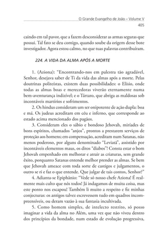 O Grande Evangelho de João – Volume V
                                                                405


caindo em tal pavor, que a fazem desconsiderar as armas seguras que
possui. Tal fato se deu comigo, quando soube da origem desse bote
investigador. Agora estou calmo, no que tuas palavras contribuíram.

      224. A VIDA DA ALMA APÓS A MORTE

     1. (Aziona): “Encontrando-nos em palestra tão agradável,
Senhor, desejava saber de Ti da vida das almas após a morte. Pelas
doutrinas politeístas, existem duas possibilidades: o Elísio, onde
todas as almas boas e merecedoras viverão eternamente numa
bem-aventurança indizível; e o Tártaro, que abriga as maldosas sob
incontáveis martírios e sofrimentos.
     2. Os hindus consideram um ser onipotente de ação dupla: boa
e má. Os judeus acreditam em céu e inferno, que corresponde ao
estado acima mencionado dos pagãos.
     3. Consideram eles o sábio e bondoso Jehovah, miríades de
bons espíritos, chamados “anjos”, prontos a prestarem serviços de
proteção aos homens; em compensação, acreditam num Satanas, não
menos poderoso, por alguns denominado “Leviatã”, assistido por
incontáveis elementos maus, os ditos “diabos”! Consta estar o bom
Jehovah empenhado em melhorar e atrair as criaturas, sem grande
êxito, porquanto Satanas entende melhor prender as almas. Se bem
que Jehovah ameace com toda sorte de castigos e julgamentos, o
outro se ri e faz o que entende. Que julgar de tais contos, Senhor?”
     4. Adianta-se Epiphânio: “Vede só nosso chefe Aziona! É real-
mente mais culto que nós todos! Já indagamos de muita coisa, mas
este ponto nos escapou! Também li muito a respeito e fiz minhas
conjecturas: os antigos talvez escrevessem tudo em quadros incom-
preensíveis, ou deram vazão à sua fantasia incultivada.
     5. Como homem simples, de intelecto restrito, só posso
imaginar a vida da alma no Além, uma vez que não viveu dentro
dos princípios da bondade, num estado de evolução progressiva,
 