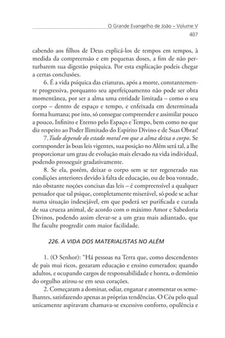 O Grande Evangelho de João – Volume V
                                                                   407


cabendo aos filhos de Deus explicá-los de tempos em tempos, à
medida da compreensão e em pequenas doses, a fim de não per-
turbarem sua digestão psíquica. Por esta explicação podeis chegar
a certas conclusões.
     6. É a vida psíquica das criaturas, após a morte, constantemen-
te progressiva, porquanto seu aperfeiçoamento não pode ser obra
momentânea, por ser a alma uma entidade limitada – como o seu
corpo – dentro de espaço e tempo, e enfeixada em determinada
forma humana; por isto, só consegue compreender e assimilar pouco
a pouco, Infinito e Eterno pelo Espaço e Tempo, bem como no que
diz respeito ao Poder Ilimitado do Espírito Divino e de Suas Obras!
     7.Tudo depende do estado moral em que a alma deixa o corpo. Se
corresponder às boas leis vigentes, sua posição no Além será tal, a lhe
proporcionar um grau de evolução mais elevado na vida individual,
podendo prosseguir gradativamente.
     8. Se ela, porém, deixar o corpo sem se ter regenerado nas
condições anteriores devido à falta de educação, ou de boa vontade,
não obstante noções concisas das leis – é compreensível a qualquer
pensador que tal psique, completamente miserável, só pode se achar
numa situação indesejável, em que poderá ser purificada e curada
de sua crueza animal, de acordo com o máximo Amor e Sabedoria
Divinos, podendo assim elevar-se a um grau mais adiantado, que
lhe faculte progredir com maior facilidade.

      226. A VIDA DOS MATERIALISTAS NO ALÉM

    1. (O Senhor): “Há pessoas na Terra que, como descendentes
de pais mui ricos, gozaram educação e ensino esmerados; quando
adultos, e ocupando cargos de responsabilidade e honra, o demônio
do orgulho atirou-se em seus corações.
    2. Começaram a dominar, odiar, enganar e atormentar os seme-
lhantes, satisfazendo apenas as próprias tendências. O Céu pelo qual
unicamente aspiravam chamava-se excessivo conforto, opulência e
 