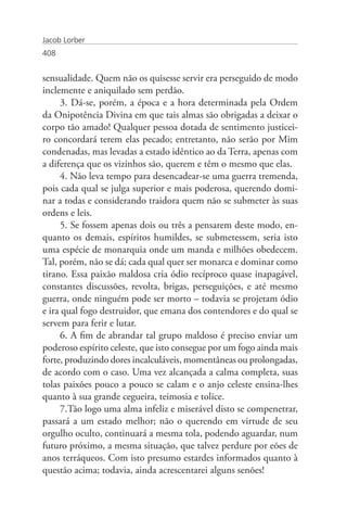 Jacob Lorber
408


sensualidade. Quem não os quisesse servir era perseguido de modo
inclemente e aniquilado sem perdão.
     3. Dá-se, porém, a época e a hora determinada pela Ordem
da Onipotência Divina em que tais almas são obrigadas a deixar o
corpo tão amado! Qualquer pessoa dotada de sentimento justicei-
ro concordará terem elas pecado; entretanto, não serão por Mim
condenadas, mas levadas a estado idêntico ao da Terra, apenas com
a diferença que os vizinhos são, querem e têm o mesmo que elas.
     4. Não leva tempo para desencadear-se uma guerra tremenda,
pois cada qual se julga superior e mais poderosa, querendo domi-
nar a todas e considerando traidora quem não se submeter às suas
ordens e leis.
     5. Se fossem apenas dois ou três a pensarem deste modo, en-
quanto os demais, espíritos humildes, se submetessem, seria isto
uma espécie de monarquia onde um manda e milhões obedecem.
Tal, porém, não se dá; cada qual quer ser monarca e dominar como
tirano. Essa paixão maldosa cria ódio recíproco quase inapagável,
constantes discussões, revolta, brigas, perseguições, e até mesmo
guerra, onde ninguém pode ser morto – todavia se projetam ódio
e ira qual fogo destruidor, que emana dos contendores e do qual se
servem para ferir e lutar.
     6. A fim de abrandar tal grupo maldoso é preciso enviar um
poderoso espírito celeste, que isto consegue por um fogo ainda mais
forte, produzindo dores incalculáveis, momentâneas ou prolongadas,
de acordo com o caso. Uma vez alcançada a calma completa, suas
tolas paixões pouco a pouco se calam e o anjo celeste ensina-lhes
quanto à sua grande cegueira, teimosia e tolice.
     7.Tão logo uma alma infeliz e miserável disto se compenetrar,
passará a um estado melhor; não o querendo em virtude de seu
orgulho oculto, continuará a mesma tola, podendo aguardar, num
futuro próximo, a mesma situação, que talvez perdure por eões de
anos terráqueos. Com isto presumo estardes informados quanto à
questão acima; todavia, ainda acrescentarei alguns senões!
 