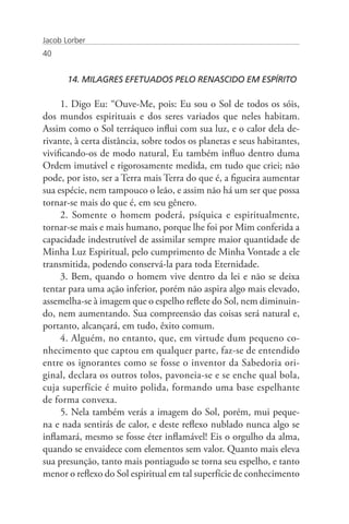 Jacob Lorber
40


       14. MILAGRES EFETUADOS PELO RENASCIDO EM ESPÍRITO

     1. Digo Eu: “Ouve-Me, pois: Eu sou o Sol de todos os sóis,
dos mundos espirituais e dos seres variados que neles habitam.
Assim como o Sol terráqueo influi com sua luz, e o calor dela de-
rivante, à certa distância, sobre todos os planetas e seus habitantes,
vivificando-os de modo natural, Eu também influo dentro duma
Ordem imutável e rigorosamente medida, em tudo que criei; não
pode, por isto, ser a Terra mais Terra do que é, a figueira aumentar
sua espécie, nem tampouco o leão, e assim não há um ser que possa
tornar-se mais do que é, em seu gênero.
     2. Somente o homem poderá, psíquica e espiritualmente,
tornar-se mais e mais humano, porque lhe foi por Mim conferida a
capacidade indestrutível de assimilar sempre maior quantidade de
Minha Luz Espiritual, pelo cumprimento de Minha Vontade a ele
transmitida, podendo conservá-la para toda Eternidade.
     3. Bem, quando o homem vive dentro da lei e não se deixa
tentar para uma ação inferior, porém não aspira algo mais elevado,
assemelha-se à imagem que o espelho reflete do Sol, nem diminuin-
do, nem aumentando. Sua compreensão das coisas será natural e,
portanto, alcançará, em tudo, êxito comum.
     4. Alguém, no entanto, que, em virtude dum pequeno co-
nhecimento que captou em qualquer parte, faz-se de entendido
entre os ignorantes como se fosse o inventor da Sabedoria ori-
ginal, declara os outros tolos, pavoneia-se e se enche qual bola,
cuja superfície é muito polida, formando uma base espelhante
de forma convexa.
     5. Nela também verás a imagem do Sol, porém, mui peque-
na e nada sentirás de calor, e deste reflexo nublado nunca algo se
inflamará, mesmo se fosse éter inflamável! Eis o orgulho da alma,
quando se envaidece com elementos sem valor. Quanto mais eleva
sua presunção, tanto mais pontiagudo se torna seu espelho, e tanto
menor o reflexo do Sol espiritual em tal superfície de conhecimento
 