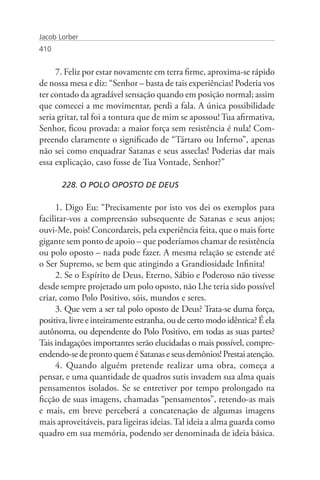 Jacob Lorber
410


     7. Feliz por estar novamente em terra firme, aproxima-se rápido
de nossa mesa e diz: “Senhor – basta de tais experiências! Poderia vos
ter contado da agradável sensação quando em posição normal; assim
que comecei a me movimentar, perdi a fala. A única possibilidade
seria gritar, tal foi a tontura que de mim se apossou! Tua afirmativa,
Senhor, ficou provada: a maior força sem resistência é nula! Com-
preendo claramente o significado de “Tártaro ou Inferno”, apenas
não sei como enquadrar Satanas e seus asseclas! Poderias dar mais
essa explicação, caso fosse de Tua Vontade, Senhor?”

       228. O POLO OPOSTO DE DEUS

     1. Digo Eu: “Precisamente por isto vos dei os exemplos para
facilitar-vos a compreensão subsequente de Satanas e seus anjos;
ouvi-Me, pois! Concordareis, pela experiência feita, que o mais forte
gigante sem ponto de apoio – que poderíamos chamar de resistência
ou polo oposto – nada pode fazer. A mesma relação se estende até
o Ser Supremo, se bem que atingindo a Grandiosidade Infinita!
     2. Se o Espírito de Deus, Eterno, Sábio e Poderoso não tivesse
desde sempre projetado um polo oposto, não Lhe teria sido possível
criar, como Polo Positivo, sóis, mundos e seres.
     3. Que vem a ser tal polo oposto de Deus? Trata-se duma força,
positiva, livre e inteiramente estranha, ou de certo modo idêntica? É ela
autônoma, ou dependente do Polo Positivo, em todas as suas partes?
Tais indagações importantes serão elucidadas o mais possível, compre-
endendo-se de pronto quem é Satanas e seus demônios! Prestai atenção.
     4. Quando alguém pretende realizar uma obra, começa a
pensar, e uma quantidade de quadros sutis invadem sua alma quais
pensamentos isolados. Se se entretiver por tempo prolongado na
ficção de suas imagens, chamadas “pensamentos”, retendo-as mais
e mais, em breve perceberá a concatenação de algumas imagens
mais aproveitáveis, para ligeiras ideias. Tal ideia a alma guarda como
quadro em sua memória, podendo ser denominada de ideia básica.
 