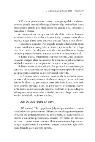 O Grande Evangelho de João – Volume V
                                                                 411


     5. O voo de pensamentos, porém, prossegue qual rio caudaloso,
e entre a grande quantidade surge, de novo, algo mais sólido, que é
prontamente atraído pela ideia básica e se prende a ela, tornando-a
mais clara e precisa.
     6. Isto continua, até que ao lado da ideia básica se formem
as primeiras ideias derivadas e harmoniosas, representando, deste
modo, a noção duma coisa concreta, ou ação futura e seus efeitos.
     7. Quando o pensador tiver chegado à noção inteiramente nítida
e clara, manifesta-se seu agrado, levando-o a penetrá-la com o fogo
vivo de seu amor. Este desperta vontade e força realizadoras, incen-
tivando, progressivamente, a noção interna à realização material.
     8. Então a ideia, anteriormente apenas espiritual, não se encon-
tra como imagem clara no sensório da alma, mas qual semelhança
sólida dentro da Natureza, para uso de quem a imaginou.
     9. Pensamentos e ideias isoladas, dos quais se formou uma noção
concreta, são puramente espirituais e representam o polo do espírito
que poderíamos chamar de polo principal e de vida.
     10. A noção total e concreta, constituída de variados pensa-
mentos e ideias – não obstante ainda uma imagem pura e espiritual
dentro da alma – é, por possuir certa existência fixada, não mais
posse do polo principal e sim, do polo oposto; isto porque se apre-
senta à alma como totalidade expelida, podendo ser projetada, pela
subsequente ação, como obra material, portanto não pertence mais
à esfera de vida do espírito e da alma.

      229. OS DOIS POLOS DA VIDA

     1. (O Senhor): “Tu, Epiphânio, julgaste que uma ideia, conca-
tenada de vários pensamentos, já formasse uma imagem compreen-
sível, por isto poderia pertencer ao polo oposto, tal acontecendo até
mesmo a um único pensamento, isolado! Tens razão; em tal caso,
são tanto o pensamento, quanto a ideia, uma noção independente,
porque se apresentam à alma como imagem concreta ou ação orde-
nada, fazendo parte do polo oposto.
 