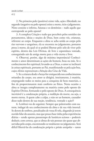 Jacob Lorber
412


     2. No primeiro polo (positivo) existe vida, ação e liberdade; no
segundo (negativo ou polo oposto) existe a morte, ócio e julgamento.
Nisto consiste o inferno, Satanas e os demônios – tudo aquilo que
corresponde ao polo oposto!
     3. A completa Criação e tudo que percebeis pelos sentidos são
pensamentos, ideias e noções de Deus, bem como vós, criaturas,
referente ao corpo. Enquanto a alma se acha unida ao corpo pelo
éter nervoso e sanguíneo, ela se encontra no julgamento, portanto
presa à morte, da qual só se poderá libertar pelo zelo de viver pelo
espírito, dentro das Leis Divinas, de livre e espontânea vontade,
conseguindo sair da antiga morte para a vida eterna e livre.
     4. Observai, porém, algo de máxima importância! Conheci-
mento e amor determinam as ações do homem, boas ou más. Se o
conhecimento for espiritual, levando-as a Deus, o amor se inclinará
às coisas espirituais, portanto ao Pai, manifestando-se pela ação boa,
cujos efeitos representam a bênção dos Céus da Vida.
     5. Se a criatura desde o berço for enriquecida nos conhecimentos
oriundos do corpo, seu amor se dirigirá, inteiramente, à matéria,
empregando todos os meios para a conquista de bens materiais, a
fim de proporcionarem mais conforto ao físico. Nesta ocasião a
alma se integra completamente na matéria como polo oposto do
Espírito Divino, formando o polo oposto de Deus. A consequência
inevitável é a condenação própria, a maldição da morte, ou seja, a
morte eterna. A quem cabe a culpa, a não ser ao homem, causador
disso tudo dentro de sua noção, tendência, vontade e ação?!
     6. Lembrai-vos do seguinte: Sempre que palestrardes com ou-
trem, indagai de seu conhecimento da alma e de sua vida imortal.
Se derem de ombros, penalizados de vossa fé tola, alegando já terem
ouvido falar do assunto, mas que pouca base tinha pelas experiências
diárias – sendo apenas passatempo de lunáticos ociosos – podereis
deduzir, com certeza, que as almas de tais pessoas são quase que ab-
sorvidas pelo corpo, encontrando-se totalmente no julgamento. Será
difícil libertá-las da condenação própria e prisão antipolar – tanto
 