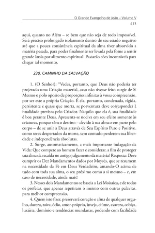 O Grande Evangelho de João – Volume V
                                                                   413


aqui, quanto no Além – se bem que não seja de todo impossível.
Será preciso prolongado isolamento dentro de seu estado negativo
até que a pouca consistência espiritual da alma tiver absorvido a
matéria pesada, para poder finalmente ser levada pela fome a sentir
grande ânsia por alimento espiritual. Passarão eões incontáveis para
chegar tal momento.

      230. CAMINHO DA SALVAÇÃO

     1. (O Senhor): “Vedes, portanto, que Deus não poderia ter
projetado uma Criação material, caso não tivesse feito surgir de Si
Mesmo o polo oposto de proporções infinitas à vossa compreensão,
por ser este a própria Criação. É ela, portanto, condenada, rígida,
persistente e quase que morta, se porventura deve corresponder à
finalidade prevista pelo Criador. Naquilo que ela é, sua finalidade
é boa perante Deus. Apresenta-se nociva em seu efeito somente às
criaturas, porque têm o destino – devido à sua alma e em parte pelo
corpo – de se unir a Deus através de Seu Espírito Puro e Positivo,
como seres despertados da morte, sem contudo perderem sua liber-
dade e independência absolutas.
     2. Surge, automaticamente, a mais importante indagação da
Vida: Que compete ao homem fazer e considerar, a fim de proteger
sua alma da recaída no antigo julgamento da matéria? Resposta: Deve
cumprir os Dez Mandamentos dados por Moysés, que se resumem
na necessidade da Fé em Deus Verdadeiro, amando-O acima de
tudo com toda sua alma, o seu próximo como a si mesmo – e, em
caso de necessidade, ainda mais!
     3. Nesses dois Mandamentos se baseia a Lei Moisaica, e de todos
os profetas, que apenas repetiram o mesmo com outras palavras,
para melhor compreensão.
     4. Quem isto fizer, preservará coração e alma de qualquer orgu-
lho, dureza, raiva, ódio, amor-próprio, inveja, ciúme, avareza, cobiça,
luxúria, domínio e tendências mundanas, podendo com facilidade
 