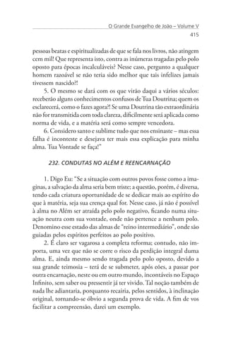 O Grande Evangelho de João – Volume V
                                                                    415


pessoas beatas e espiritualizadas de que se fala nos livros, não atingem
cem mil! Que representa isto, contra as inúmeras tragadas pelo polo
oposto para épocas incalculáveis? Nesse caso, pergunto a qualquer
homem razoável se não teria sido melhor que tais infelizes jamais
tivessem nascido?!
     5. O mesmo se dará com os que virão daqui a vários séculos:
receberão alguns conhecimentos confusos de Tua Doutrina; quem os
esclarecerá, como o fazes agora?! Se uma Doutrina tão extraordinária
não for transmitida com toda clareza, dificilmente será aplicada como
norma de vida, e a matéria será como sempre vencedora.
     6. Considero santo e sublime tudo que nos ensinaste – mas essa
falha é inconteste e desejava ter mais essa explicação para minha
alma. Tua Vontade se faça!”

      232. CONDUTAS NO ALÉM E REENCARNAÇÃO

      1. Digo Eu: “Se a situação com outros povos fosse como a ima-
ginas, a salvação da alma seria bem triste; a questão, porém, é diversa,
tendo cada criatura oportunidade de se dedicar mais ao espírito do
que à matéria, seja sua crença qual for. Nesse caso, já não é possível
à alma no Além ser atraída pelo polo negativo, ficando numa situ-
ação neutra com sua vontade, onde não pertence a nenhum polo.
Denomino esse estado das almas de “reino intermediário”, onde são
guiadas pelos espíritos perfeitos ao polo positivo.
     2. É claro ser vagarosa a completa reforma; contudo, não im-
porta, uma vez que não se corre o risco da perdição integral duma
alma. E, ainda mesmo sendo tragada pelo polo oposto, devido a
sua grande teimosia – terá de se submeter, após eões, a passar por
outra encarnação, neste ou em outro mundo, incontáveis no Espaço
Infinito, sem saber ou pressentir já ter vivido. Tal noção também de
nada lhe adiantaria, porquanto recairia, pelos sentidos, à inclinação
original, tornando-se óbvio a segunda prova de vida. A fim de vos
facilitar a compreensão, darei um exemplo.
 