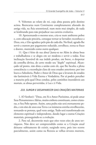 O Grande Evangelho de João – Volume V
                                                                  417


     9. Voltemos ao relato do rei, cuja alma passou pelo destino
acima. Reencarna num Continente completamente afastado da
antiga vida, na Ásia setentrional, num meio mui simples, de nada
se lembrando para não prejudicar sua carreira evolutiva.
     10. Apresentando o mesmo sexo, cria-se num ambiente pobre
e, com educação precária, consegue tornar-se lavrador; reconhece a
Deus, ora, e Lhe agradece pelo pão de cada dia. No final, agrada-lhe
servir a outrem por pagamento reduzido, envelhece, torna-se fraco
e doente, morrendo como outro qualquer.
     11. Que é feito de sua alma? Junta-se no Além às almas boas
e trabalhadoras e se alegra em ser modesta e servir a todas. Essa
inclinação favorável de sua índole produz, em breve, o despertar
da centelha divina, de certo modo seu “duplo” espiritual. Alcan-
çado tal ponto, não dista a união com ele, que lhe faculta a plena
consciência e a recordação clara de seus estados anteriores; por isto
louva a Sabedoria, Poder e Amor de Deus que a levaram de estados
tão lastimáveis à Vida Eterna e Verdadeira. Por aí podeis perceber
a maneira pela qual Deus conduz, pelos caminhos insondáveis aos
mortais, as almas pervertidas, à Luz e à Vida.

      233. SURGIR E DESAPARECER DAS CRIAÇÕES MATERIAIS

     1. (O Senhor): “Deus, em Si o Amor Puríssimo, só pode amar
Seus Pensamentos e Ideias, muito embora constituam, como criatu-
ras, o Seu Polo oposto. Assim, uma pedra não será eternamente pe-
dra, e em eões de anos essa Terra e as inúmeras estrelas envelhecerão,
tornando-se porosas, qual veste antiga. Tudo será transformado em
elemento espiritual e independente, dando lugar a outras Criações
materiais, prosseguindo-se a evolução.
     2. Para tal, decorrerão mais que eões vezes eões de anos ter-
ráqueos. Não deve ser compreendido como se a Criação atual
deixasse subitamente de existir, surgindo nova, pois isto ocorre
parcialmente, assim como na floresta as velhas árvores morrem,
 