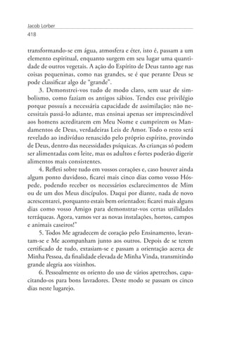 Jacob Lorber
418


transformando-se em água, atmosfera e éter, isto é, passam a um
elemento espiritual, enquanto surgem em seu lugar uma quanti-
dade de outros vegetais. A ação do Espírito de Deus tanto age nas
coisas pequeninas, como nas grandes, se é que perante Deus se
pode classificar algo de “grande”.
     3. Demonstrei-vos tudo de modo claro, sem usar de sim-
bolismo, como faziam os antigos sábios. Tendes esse privilégio
porque possuís a necessária capacidade de assimilação; não ne-
cessitais passá-lo adiante, mas ensinai apenas ser imprescindível
aos homens acreditarem em Meu Nome e cumprirem os Man-
damentos de Deus, verdadeiras Leis de Amor. Todo o resto será
revelado ao indivíduo renascido pelo próprio espírito, provindo
de Deus, dentro das necessidades psíquicas. As crianças só podem
ser alimentadas com leite, mas os adultos e fortes poderão digerir
alimentos mais consistentes.
     4. Refleti sobre tudo em vossos corações e, caso houver ainda
algum ponto duvidoso, ficarei mais cinco dias como vosso Hós-
pede, podendo receber os necessários esclarecimentos de Mim
ou de um dos Meus discípulos. Daqui por diante, nada de novo
acrescentarei, porquanto estais bem orientados; ficarei mais alguns
dias como vosso Amigo para demonstrar-vos certas utilidades
terráqueas. Agora, vamos ver as novas instalações, hortos, campos
e animais caseiros!”
     5. Todos Me agradecem de coração pelo Ensinamento, levan-
tam-se e Me acompanham junto aos outros. Depois de se terem
certificado de tudo, extasiam-se e passam a orientação acerca de
Minha Pessoa, da finalidade elevada de Minha Vinda, transmitindo
grande alegria aos vizinhos.
     6. Pessoalmente os oriento do uso de vários apetrechos, capa-
citando-os para bons lavradores. Deste modo se passam os cinco
dias neste lugarejo.
 