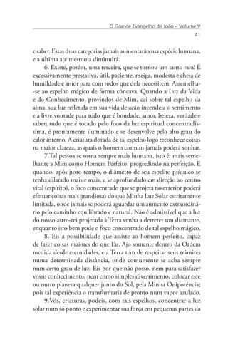 O Grande Evangelho de João – Volume V
                                                                   41


e saber. Estas duas categorias jamais aumentarão sua espécie humana,
e a última até mesmo a diminuirá.
      6. Existe, porém, uma terceira, que se tornou um tanto rara! É
excessivamente prestativa, útil, paciente, meiga, modesta e cheia de
humildade e amor para com todos que dela necessitem. Assemelha-
-se ao espelho mágico de forma côncava. Quando a Luz da Vida
e do Conhecimento, provindos de Mim, cai sobre tal espelho da
alma, sua luz refletida em sua vida de ação incendeia o sentimento
e a livre vontade para tudo que é bondade, amor, beleza, verdade e
saber; tudo que é tocado pelo foco da luz espiritual concentradís-
sima, é prontamente iluminado e se desenvolve pelo alto grau do
calor interno. A criatura dotada de tal espelho logo reconhece coisas
na maior clareza, as quais o homem comum jamais poderá sonhar.
      7.Tal pessoa se torna sempre mais humana, isto é: mais seme-
lhante a Mim como Homem Perfeito, progredindo na perfeição. E
quando, após justo tempo, o diâmetro de seu espelho psíquico se
tenha dilatado mais e mais, e se aprofundado em direção ao centro
vital (espírito), o foco concentrado que se projeta no exterior poderá
efetuar coisas mais grandiosas do que Minha Luz Solar estritamente
limitada, onde jamais se poderá aguardar um aumento extraordiná-
rio pelo caminho equilibrado e natural. Não é admissível que a luz
do nosso astro-rei projetada à Terra venha a derreter um diamante,
enquanto isto bem pode o foco concentrado de tal espelho mágico.
      8. Eis a possibilidade que assiste ao homem perfeito, capaz
de fazer coisas maiores do que Eu. Ajo somente dentro da Ordem
medida desde eternidades, e a Terra tem de respeitar seus trâmites
numa determinada distância, onde comumente se acha sempre
num certo grau de luz. Eis por que não posso, nem para satisfazer
vosso conhecimento, nem como simples divertimento, colocar este
ou outro planeta qualquer junto do Sol, pela Minha Onipotência;
pois tal experiência o transformaria de pronto num vapor azulado.
      9.Vós, criaturas, podeis, com tais espelhos, concentrar a luz
solar num só ponto e experimentar sua força em pequenas partes da
 