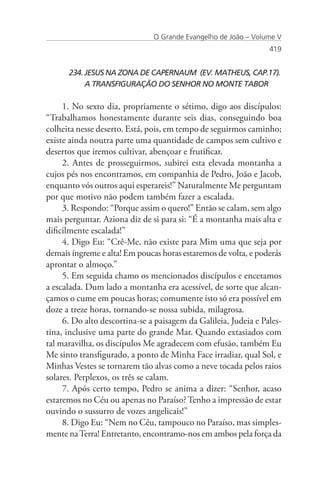 O Grande Evangelho de João – Volume V
                                                                 419


      234. JESUS NA ZONA DE CAPERNAUM (EV. MATHEUS, CAP.17).	
      	    A TRANSFIGURAÇÃO DO SENHOR NO MONTE TABOR

     1. No sexto dia, propriamente o sétimo, digo aos discípulos:
“Trabalhamos honestamente durante seis dias, conseguindo boa
colheita nesse deserto. Está, pois, em tempo de seguirmos caminho;
existe ainda noutra parte uma quantidade de campos sem cultivo e
desertos que iremos cultivar, abençoar e frutificar.
     2. Antes de prosseguirmos, subirei esta elevada montanha a
cujos pés nos encontramos, em companhia de Pedro, João e Jacob,
enquanto vós outros aqui esperareis!” Naturalmente Me perguntam
por que motivo não podem também fazer a escalada.
     3. Respondo: “Porque assim o quero!” Então se calam, sem algo
mais perguntar. Aziona diz de si para si: “É a montanha mais alta e
dificilmente escalada!”
     4. Digo Eu: “Crê-Me, não existe para Mim uma que seja por
demais íngreme e alta! Em poucas horas estaremos de volta, e poderás
aprontar o almoço.”
     5. Em seguida chamo os mencionados discípulos e encetamos
a escalada. Dum lado a montanha era acessível, de sorte que alcan-
çamos o cume em poucas horas; comumente isto só era possível em
doze a treze horas, tornando-se nossa subida, milagrosa.
     6. Do alto descortina-se a paisagem da Galileia, Judeia e Pales-
tina, inclusive uma parte do grande Mar. Quando extasiados com
tal maravilha, os discípulos Me agradecem com efusão, também Eu
Me sinto transfigurado, a ponto de Minha Face irradiar, qual Sol, e
Minhas Vestes se tornarem tão alvas como a neve tocada pelos raios
solares. Perplexos, os três se calam.
     7. Após certo tempo, Pedro se anima a dizer: “Senhor, acaso
estaremos no Céu ou apenas no Paraíso? Tenho a impressão de estar
ouvindo o sussurro de vozes angelicais!”
     8. Digo Eu: “Nem no Céu, tampouco no Paraíso, mas simples-
mente na Terra! Entretanto, encontramo-nos em ambos pela força da
 