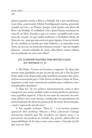 Jacob Lorber
420


palavra quando contém o Bem e a Verdade. Eis o que transformou
vossa alma, ocasionando Minha Transfiguração externa, provando
estardes no Céu e no Paraíso, porque vosso íntimo está pleno do
Bem e da Verdade. O verdadeiro Céu e Justo Paraíso consistem na
vossa fé em Mim, fazendo o que vos ensino, exemplificando vosso
amor de coração, no que tendes realmente o Verdadeiro Reino de
Deus em vós – pois que não existe em parte alguma. Uma vez dentro
de vós, também se estende por todo Infinito; e se estiverdes nesta
Terra, ou na Lua, ou numa das inúmeras estrelas – que são simples
planetas – estareis rodeados de vossos afins felizes, muito embora
não os podendo ver com esses olhos!”

       235. O SENHOR PALESTRA COM MOYSÉS E ELIAS
       	    (EV. MATHEUS 17, 3)

     1. Diz Pedro: “Consta na Escritura o seguinte: “As almas dos
mortos serão guardadas em paz no seio da terra até o Dia do Juízo
Final, onde serão despertadas pelas trombetas possantes dos anjos.
As boas ressuscitarão para a Vida Eterna no Reino Celeste de Deus,
enquanto as más serão eternamente expulsas para o inferno e mar-
tirizadas pelos demônios.”
     2. Digo Eu: “Já vos esclareci minuciosamente como se deve
interpretar essa, como também todas as outras profecias; portanto,
seria supérfluo repeti-lo. A fim de vos curar de conceitos tão errô-
neos, abrirei vossa visão interna, certificando-vos pessoalmente da
mencionada paz de almas de patriarcas de há muito desencarnadas,
e qual o aspecto do seio da terra.”
     3. Em seguida exclamo: “Abra-te” – e no mesmo instante
aparecem dois profetas, Moysés e Elias; palestram Comigo
claramente daquilo que Me sucederia em alguns anos, e se
porventura não poderia ser evitado. Eu, porém, afirmo-lhes da
impossibilidade de Eu fazer outra coisa senão a Vontade do Pai
que está em Mim.
 