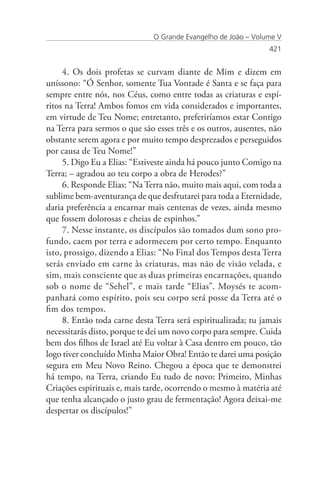 O Grande Evangelho de João – Volume V
                                                                421


     4. Os dois profetas se curvam diante de Mim e dizem em
uníssono: “Ó Senhor, somente Tua Vontade é Santa e se faça para
sempre entre nós, nos Céus, como entre todas as criaturas e espí-
ritos na Terra! Ambos fomos em vida considerados e importantes,
em virtude de Teu Nome; entretanto, preferiríamos estar Contigo
na Terra para sermos o que são esses três e os outros, ausentes, não
obstante serem agora e por muito tempo desprezados e perseguidos
por causa de Teu Nome!”
     5. Digo Eu a Elias: “Estiveste ainda há pouco junto Comigo na
Terra; – agradou ao teu corpo a obra de Herodes?”
     6. Responde Elias: “Na Terra não, muito mais aqui, com toda a
sublime bem-aventurança de que desfrutarei para toda a Eternidade,
daria preferência a encarnar mais centenas de vezes, ainda mesmo
que fossem dolorosas e cheias de espinhos.”
     7. Nesse instante, os discípulos são tomados dum sono pro-
fundo, caem por terra e adormecem por certo tempo. Enquanto
isto, prossigo, dizendo a Elias: “No Final dos Tempos desta Terra
serás enviado em carne às criaturas, mas não de visão velada, e
sim, mais consciente que as duas primeiras encarnações, quando
sob o nome de “Sehel”, e mais tarde “Elias”. Moysés te acom-
panhará como espírito, pois seu corpo será posse da Terra até o
fim dos tempos.
     8. Então toda carne desta Terra será espiritualizada; tu jamais
necessitarás disto, porque te dei um novo corpo para sempre. Cuida
bem dos filhos de Israel até Eu voltar à Casa dentro em pouco, tão
logo tiver concluído Minha Maior Obra! Então te darei uma posição
segura em Meu Novo Reino. Chegou a época que te demonstrei
há tempo, na Terra, criando Eu tudo de novo: Primeiro, Minhas
Criações espirituais e, mais tarde, ocorrendo o mesmo à matéria até
que tenha alcançado o justo grau de fermentação! Agora deixai-me
despertar os discípulos!”
 