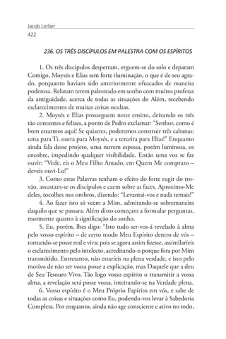 Jacob Lorber
422


       236. OS TRÊS DISCÍPULOS EM PALESTRA COM OS ESPÍRITOS

     1. Os três discípulos despertam, erguem-se do solo e deparam
Comigo, Moysés e Elias sem forte iluminação, o que é de seu agra-
do, porquanto haviam sido anteriormente ofuscados de maneira
poderosa. Relatam terem palestrado em sonho com muitos profetas
da antiguidade, acerca de todas as situações do Além, recebendo
esclarecimentos de muitas coisas ocultas.
     2. Moysés e Elias prosseguem neste ensino, deixando os três
tão contentes e felizes, a ponto de Pedro exclamar: “Senhor, como é
bom estarmos aqui! Se quiseres, poderemos construir três cabanas:
uma para Ti, outra para Moysés, e a terceira para Elias!” Enquanto
ainda fala desse projeto, uma nuvem espessa, porém luminosa, os
encobre, impedindo qualquer visibilidade. Então uma voz se faz
ouvir: “Vede, eis o Meu Filho Amado, em Quem Me comprazo –
deveis ouvi-Lo!”
     3. Como estas Palavras tenham o efeito do forte rugir do tro-
vão, assustam-se os discípulos e caem sobre as faces. Aproximo-Me
deles, tocolhes nos ombros, dizendo: “Levantai-vos e nada temais!”
     4. Ao fazer isto só veem a Mim, admirando-se sobremaneira
daquilo que se passara. Além disto começam a formular perguntas,
mormente quanto à significação do sonho.
     5. Eu, porém, lhes digo: “Isto tudo ser-vos-á revelado à alma
pelo vosso espírito – de certo modo Meu Espírito dentro de vós –
tornando-se posse real e viva; pois se agora assim fizesse, assimilaríeis
o esclarecimento pelo intelecto, acreditando-o porque fora por Mim
transmitido. Entretanto, não estaríeis na plena verdade, e isto pelo
motivo de não ser vossa posse a explicação, mas Daquele que a deu
de Seu Tesouro Vivo. Tão logo vosso espírito o transmitir a vossa
alma, a revelação será posse vossa, inteirando-se na Verdade plena.
     6. Vosso espírito é o Meu Próprio Espírito em vós, e sabe de
todas as coisas e situações como Eu, podendo-vos levar à Sabedoria
Completa. Por enquanto, ainda não age consciente e ativo no todo,
 