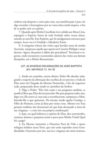 O Grande Evangelho de João – Volume V
                                                                 423


embora seja desperto e com ação; mas, sua manifestação é para vós
algo estranho e heterogêneo por ser vossa alma ainda impura, a fim
de se poder unir ao espírito.
     7. Quando após Minha Crucifixão tiver subido aos Meus Céus,
espargirei o Espírito Santo de toda Verdade sobre vossas almas,
unindo-as com Ele. Este Espírito, que Se amalgamará convosco para
sempre, levar-vos-á à Verdade e Sabedoria Totais.
     8. A ninguém relateis das visões aqui havidas antes de minha
Ascensão, tampouco aquilo que operei em Cesareia Philippi e nesse
deserto. Agora, desçamos à aldeia dos pescadores!” Iniciamos o re-
gresso, onde novamente recomendei calarem das visões aos demais
discípulos, até a Minha Ressurreição.

      237. AS DIVERSAS ENCARNAÇÕES DE JOÃO BAPTISTA 		
           (EV. MATHEUS 17, 10-13)

     1. Ainda em caminho, morro abaixo, Pedro Me aborda, inda-
gando a respeito da afirmação dos escribas de ser preciso a vinda de
Elias antes da Chegada do Messias Prometido, a fim de organizar
tudo, preparando deste modo os caminhos do Senhor.
     2. Digo a Pedro: “Eles têm razão e tua pergunta também, se
justifica! Bem que Elias deverá preceder-Me para preparar tudo; mas,
digo-vos: Ele esteve aí, mas não o reconheceram, tampouco a Mim,
fazendo-lhe o que quiseram. Do mesmo modo agirão Comigo, o
Filho do Homem, como já disse por várias vezes. Afirmo-vos: Esta
geração maldosa não descansará até que haja alcançado a meta de
sua vingança – e com isto sua própria condenação!
     3. João, no qual habitava o espírito de Elias, deu testemunho,
ensinou, batizou e preparou assim o povo para Minha Vinda! Qual
foi a paga?
     4. Eu Mesmo transmito a Doutrina Pura da Vida e opero
milagres inéditos nesta Terra, que não serão repetidos nesta Gran-
diosidade e Extensão; por isto, sua ira e vingança são tanto maiores,
 