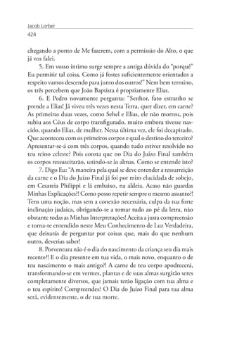 Jacob Lorber
424


chegando a ponto de Me fazerem, com a permissão do Alto, o que
já vos falei.
     5. Em vosso íntimo surge sempre a antiga dúvida do “porquê”
Eu permitir tal coisa. Como já fostes suficientemente orientados a
respeito vamos descendo para junto dos outros!” Nem bem termino,
os três percebem que João Baptista é propriamente Elias.
     6. E Pedro novamente pergunta: “Senhor, fato estranho se
prende a Elias! Já viveu três vezes nesta Terra, quer dizer, em carne?
As primeiras duas vezes, como Sehel e Elias, ele não morreu, pois
subiu aos Céus de corpo transfigurado, muito embora tivesse nas-
cido, quando Elias, de mulher. Nessa última vez, ele foi decapitado.
Que aconteceu com os primeiros corpos e qual o destino do terceiro?
Apresentar-se-á com três corpos, quando tudo estiver resolvido no
teu reino celeste? Pois consta que no Dia do Juízo Final também
os corpos ressuscitarão, unindo-se às almas. Como se entende isto?
     7. Digo Eu: “A maneira pela qual se deve entender a ressurreição
da carne e o Dia do Juízo Final já foi por mim elucidada de sobejo,
em Cesareia Philippi e lá embaixo, na aldeia. Acaso não guardas
Minhas Explicações?! Como posso repetir sempre o mesmo assunto?!
Tens uma noção, mas sem a conexão necessária, culpa da tua forte
inclinação judaica, obrigando-te a tomar tudo ao pé da letra, não
obstante todas as Minhas Interpretações! Aceita a justa compreensão
e torna-te entendido neste Meu Conhecimento de Luz Verdadeira,
que deixarás de perguntar por coisas que, mais do que nenhum
outro, deverias saber!
     8. Porventura não é o dia do nascimento da criança seu dia mais
recente?! E o dia presente em tua vida, o mais novo, enquanto o de
teu nascimento o mais antigo?! A carne de teu corpo apodrecerá,
transformando-se em vermes, plantas e de suas almas surgirão seres
completamente diversos, que jamais terão ligação com tua alma e
o teu espírito! Compreendes? O Dia do Juízo Final para tua alma
será, evidentemente, o de tua morte.
 