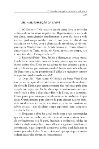 O Grande Evangelho de João – Volume V
                                                               425


      238. A RESSURREIÇÃO DA CARNE

     1. (O Senhor): “Na ressurreição da carne deve se entender
as boas obras do amor ao próximo! Representarão a carne de
tua alma, ressuscitando imediatamente com ela para a vida
eterna, qual corpo sólido e etéreo, no primeiro dia de tua
existência no Além, com a chamada da trombeta, conforme,
consta em Minha Doutrina. Ainda mesmo se tivesses tido cem
encarnações na Terra, terás, no Além, apenas um corpo, isto
é, o acima dito. Compreendeste?”
     2. Responde Pedro: “Sim, Senhor e Mestre, mais do que nunca!
Lembro-me, entretanto, do texto de um profeta, que soa mais ou
menos assim: Verás Deus em tua carne; por isto conserva-a pura e
não a vilipendies por variados pecados! Jamais verás o Semblante
de Deus com a carne pecaminosa! É difícil ao raciocínio comum
interpretar isto dentro da verdade!”
     3. Digo Eu: “Nem tanto! O sentido da frase: Verás Deus
em tua carne, quer dizer: Vê-Lo-ás em tuas boas obras, dentro
da Vontade Divina, por serem somente elas realizadas pela alma
através do corpo, que lhe foi dado apenas como instrumento –
conferindo à alma a dignidade diante de Deus, ou o contrário.
Obras puras produzem pureza; obras impuras produzem impu-
rezas. O pensamento puro dentro da pura ciência e, além disto,
uma conduta casta e limpa, sem obras de amor ao próximo, ou
talvez poucas – não facultam corpo espiritual, nem tampouco
a visão de Deus.
     4. Enquanto a alma for de tal modo cega a não compreender
que não somente o saber, mas sim, antes de tudo, as obras dentro
do conhecimento e a fé pura, facultam a verdadeira solidez na
vida – é ainda mui pobre e assemelha-se a alguém entendido em
construções, e que, dispondo de material de boa qualidade, não se
resolve por mãos à obra. Acaso terá moradia para proteger-se contra
o desencadear dos elementos tempestuosos?
 