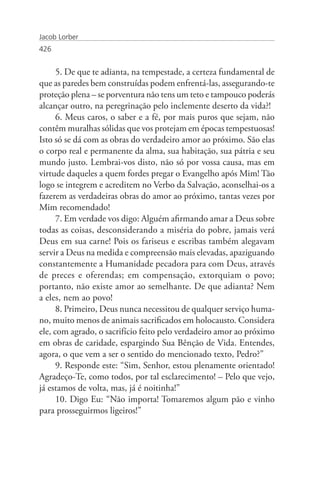 Jacob Lorber
426


      5. De que te adianta, na tempestade, a certeza fundamental de
que as paredes bem construídas podem enfrentá-las, assegurando-te
proteção plena – se porventura não tens um teto e tampouco poderás
alcançar outro, na peregrinação pelo inclemente deserto da vida?!
      6. Meus caros, o saber e a fé, por mais puros que sejam, não
contêm muralhas sólidas que vos protejam em épocas tempestuosas!
Isto só se dá com as obras do verdadeiro amor ao próximo. São elas
o corpo real e permanente da alma, sua habitação, sua pátria e seu
mundo justo. Lembrai-vos disto, não só por vossa causa, mas em
virtude daqueles a quem fordes pregar o Evangelho após Mim! Tão
logo se integrem e acreditem no Verbo da Salvação, aconselhai-os a
fazerem as verdadeiras obras do amor ao próximo, tantas vezes por
Mim recomendado!
      7. Em verdade vos digo: Alguém afirmando amar a Deus sobre
todas as coisas, desconsiderando a miséria do pobre, jamais verá
Deus em sua carne! Pois os fariseus e escribas também alegavam
servir a Deus na medida e compreensão mais elevadas, apaziguando
constantemente a Humanidade pecadora para com Deus, através
de preces e oferendas; em compensação, extorquiam o povo;
portanto, não existe amor ao semelhante. De que adianta? Nem
a eles, nem ao povo!
      8. Primeiro, Deus nunca necessitou de qualquer serviço huma-
no, muito menos de animais sacrificados em holocausto. Considera
ele, com agrado, o sacrifício feito pelo verdadeiro amor ao próximo
em obras de caridade, espargindo Sua Bênção de Vida. Entendes,
agora, o que vem a ser o sentido do mencionado texto, Pedro?”
      9. Responde este: “Sim, Senhor, estou plenamente orientado!
Agradeço-Te, como todos, por tal esclarecimento! – Pelo que vejo,
já estamos de volta, mas, já é noitinha!”
      10. Digo Eu: “Não importa! Tomaremos algum pão e vinho
para prosseguirmos ligeiros!”
 